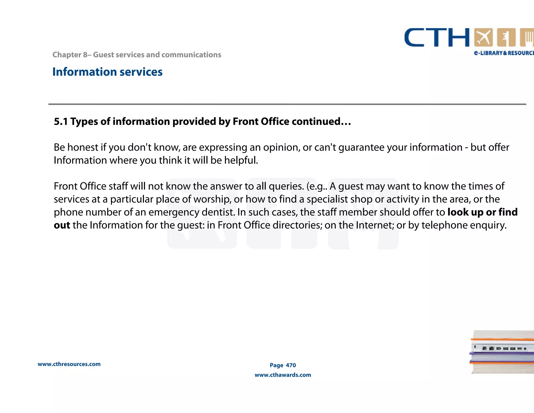 Chapter 8– Guest services and communications 
www.cthresources.com 
Page 470 
www.cthawards.com 
Information services 
5.1 Types of information provided by Front Office continued… 
Be honest if you don't know, are expressing an opinion, or can't guarantee your information - but offer 
Information where you think it will be helpful. 
Front Office staff will not know the answer to all queries. (e.g.. A guest may want to know the times of 
services at a particular place of worship, or how to find a specialist shop or activity in the area, or the 
phone number of an emergency dentist. In such cases, the staff member should offer to look up or find 
out the Information for the guest: in Front Office directories; on the Internet; or by telephone enquiry. 
 