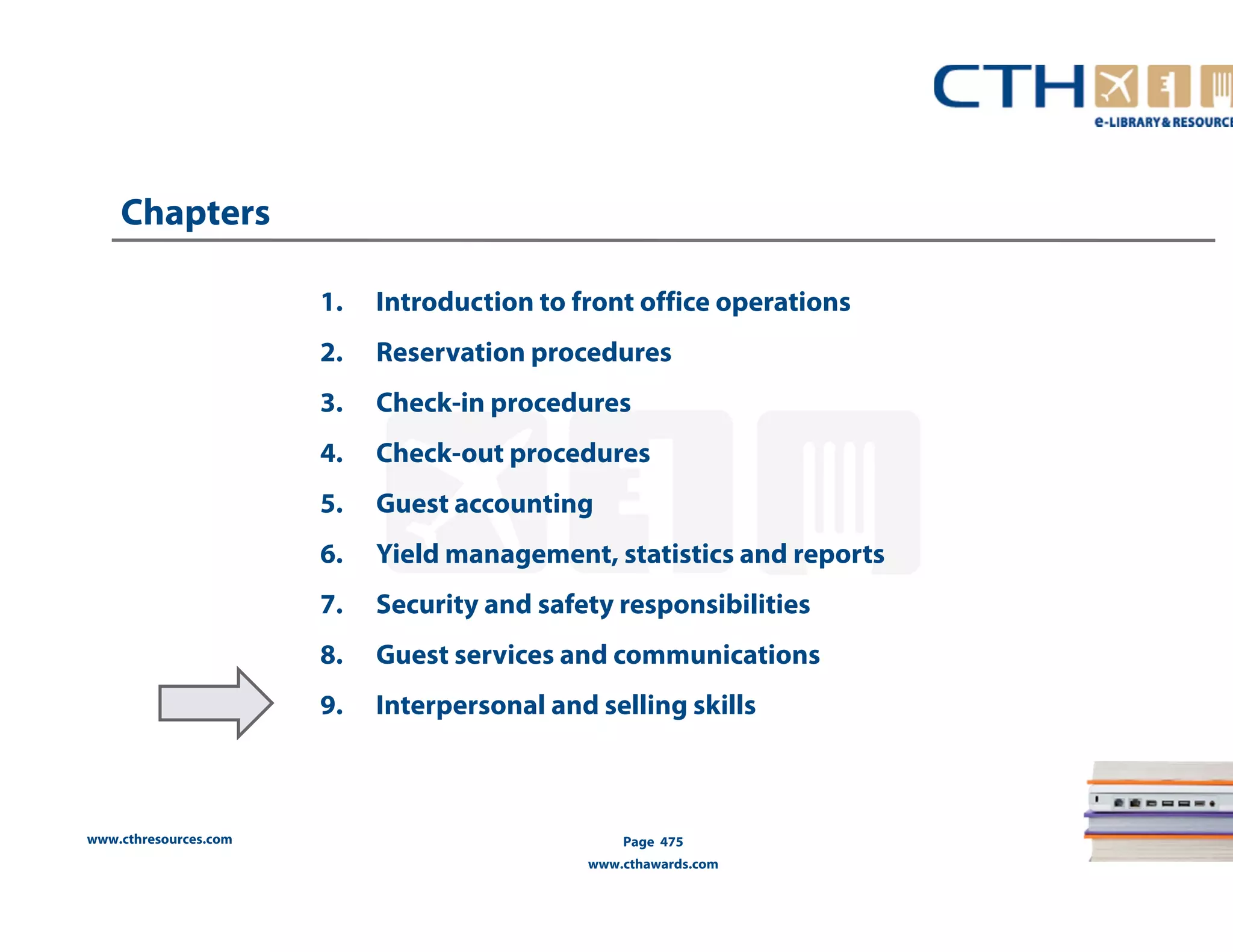 www.cthresources.com 
1. Introduction to front office operations 
2. Reservation procedures 
3. Check-in procedures 
4. Check-out procedures 
5. Guest accounting 
6. Yield management, statistics and reports 
7. Security and safety responsibilities 
8. Guest services and communications 
9. Interpersonal and selling skills 
Page 475 
www.cthawards.com 
Chapters 
 