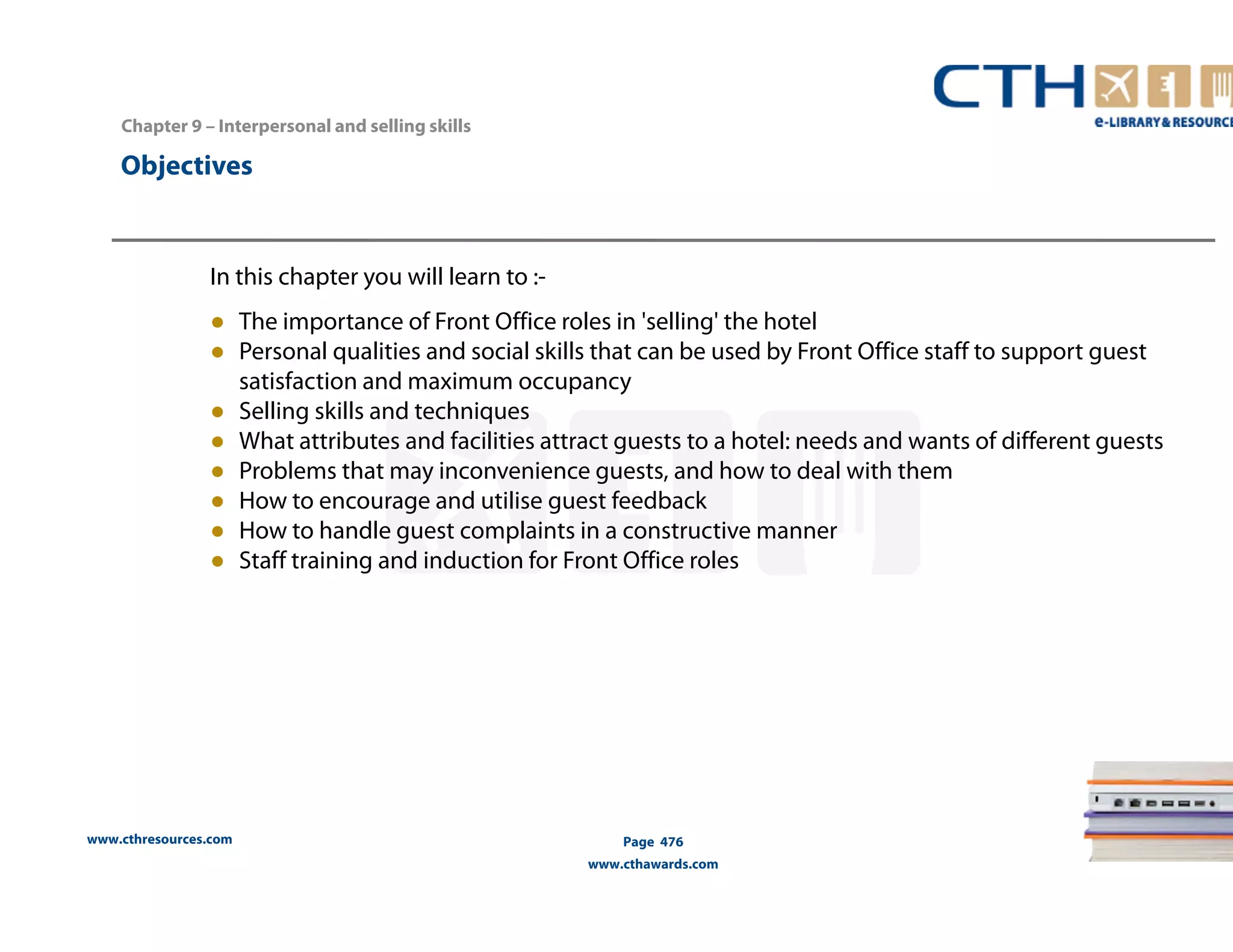 Chapter 9 – Interpersonal and selling skills 
www.cthresources.com 
Page 476 
www.cthawards.com 
Objectives 
In this chapter you will learn to :- 
● The importance of Front Office roles in 'selling' the hotel 
● Personal qualities and social skills that can be used by Front Office staff to support guest 
satisfaction and maximum occupancy 
● Selling skills and techniques 
● What attributes and facilities attract guests to a hotel: needs and wants of different guests 
● Problems that may inconvenience guests, and how to deal with them 
● How to encourage and utilise guest feedback 
● How to handle guest complaints in a constructive manner 
● Staff training and induction for Front Office roles 
 
