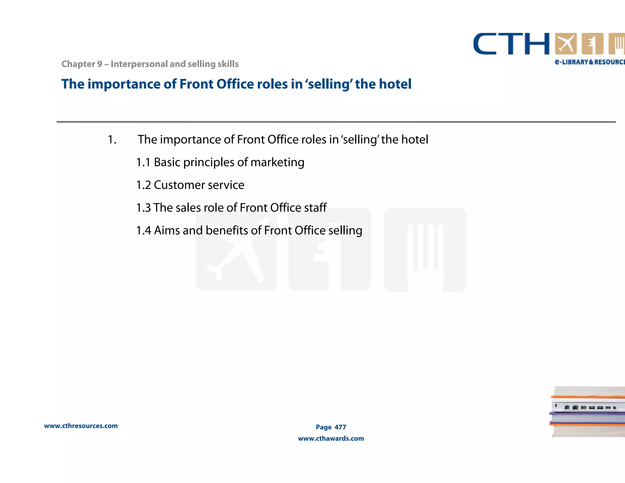 Chapter 9 – Interpersonal and selling skills 
The importance of Front Office roles in ‘selling’ the hotel 
1. The importance of Front Office roles in ‘selling’ the hotel 
www.cthresources.com 
1.1 Basic principles of marketing 
1.2 Customer service 
1.3 The sales role of Front Office staff 
1.4 Aims and benefits of Front Office selling 
Page 477 
www.cthawards.com 
 