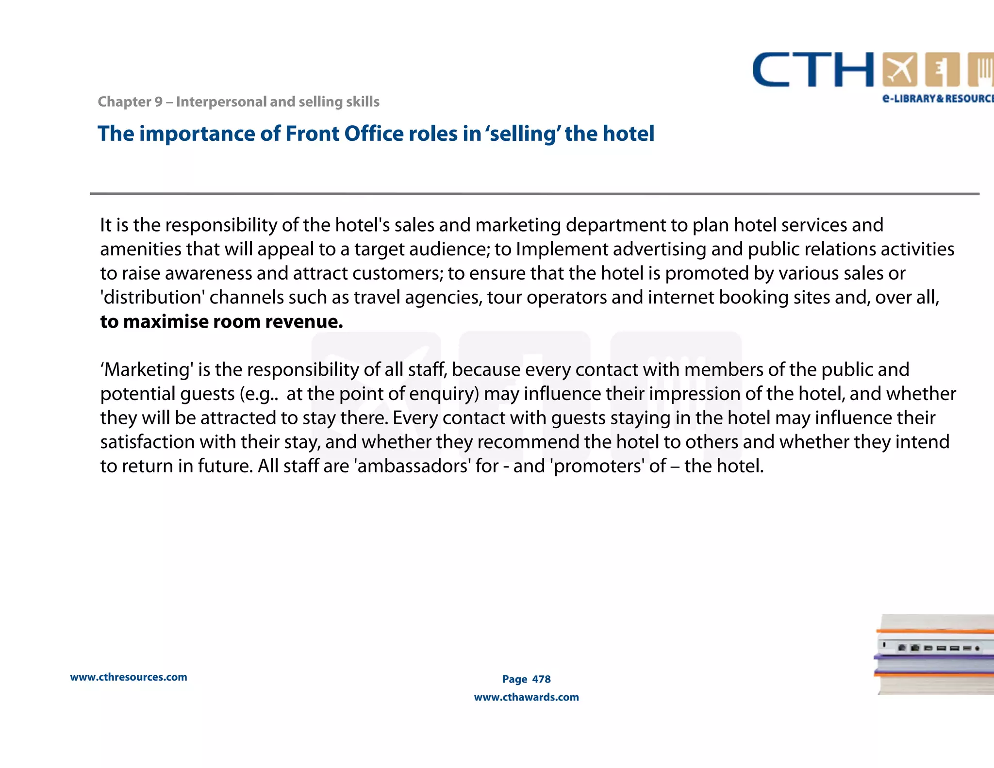 The importance of Front Office roles in ‘selling’ the hotel 
It is the responsibility of the hotel's sales and marketing department to plan hotel services and 
amenities that will appeal to a target audience; to Implement advertising and public relations activities 
to raise awareness and attract customers; to ensure that the hotel is promoted by various sales or 
'distribution' channels such as travel agencies, tour operators and internet booking sites and, over all, 
to maximise room revenue. 
‘Marketing' is the responsibility of all staff, because every contact with members of the public and 
potential guests (e.g.. at the point of enquiry) may influence their impression of the hotel, and whether 
they will be attracted to stay there. Every contact with guests staying in the hotel may influence their 
satisfaction with their stay, and whether they recommend the hotel to others and whether they intend 
to return in future. All staff are 'ambassadors' for - and 'promoters' of – the hotel. 
www.cthresources.com 
Page 478 
www.cthawards.com 
Chapter 9 – Interpersonal and selling skills 
 