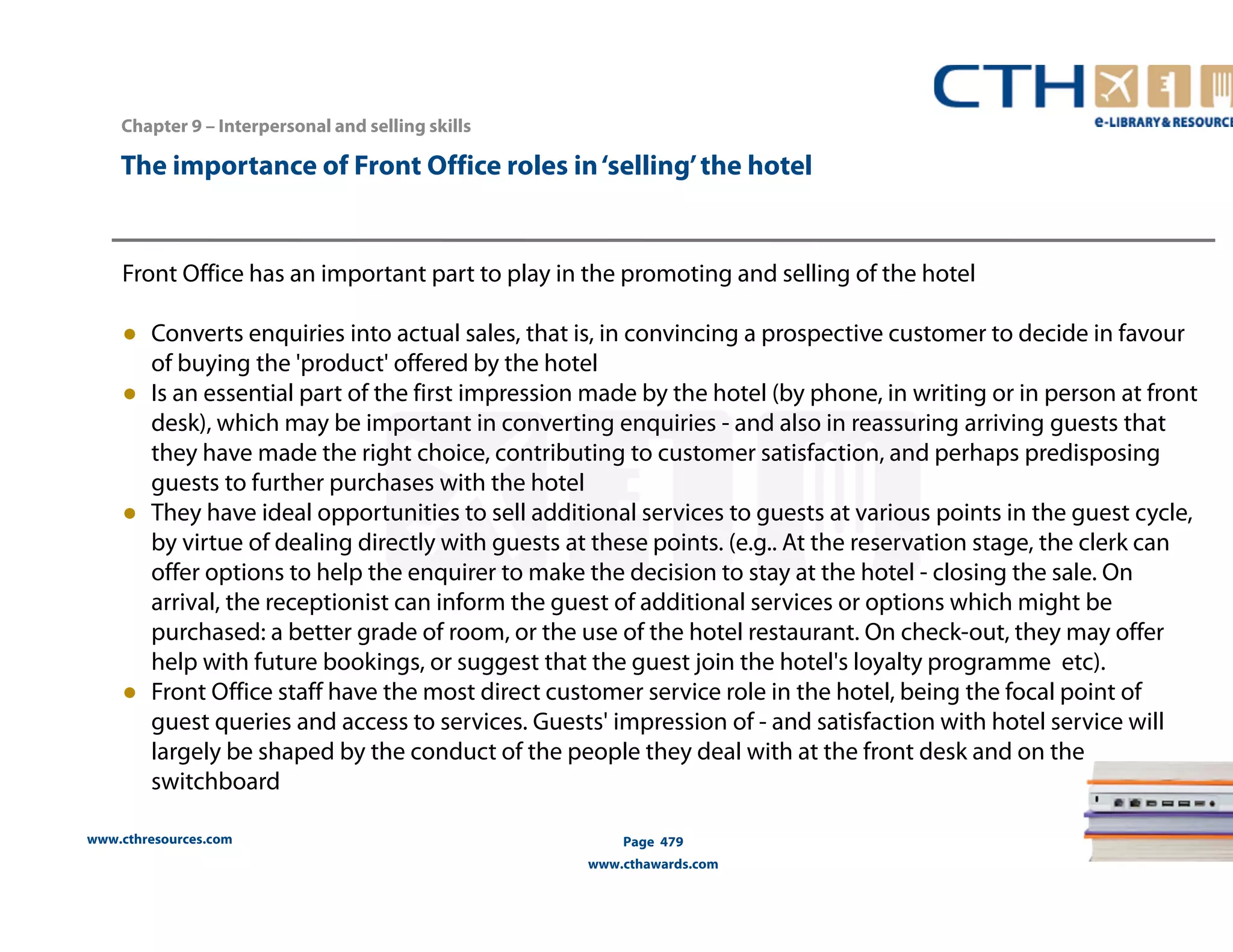 The importance of Front Office roles in ‘selling’ the hotel 
Front Office has an important part to play in the promoting and selling of the hotel 
● Converts enquiries into actual sales, that is, in convincing a prospective customer to decide in favour 
of buying the 'product' offered by the hotel 
● Is an essential part of the first impression made by the hotel (by phone, in writing or in person at front 
desk), which may be important in converting enquiries - and also in reassuring arriving guests that 
they have made the right choice, contributing to customer satisfaction, and perhaps predisposing 
guests to further purchases with the hotel 
● They have ideal opportunities to sell additional services to guests at various points in the guest cycle, 
by virtue of dealing directly with guests at these points. (e.g.. At the reservation stage, the clerk can 
offer options to help the enquirer to make the decision to stay at the hotel - closing the sale. On 
arrival, the receptionist can inform the guest of additional services or options which might be 
purchased: a better grade of room, or the use of the hotel restaurant. On check-out, they may offer 
help with future bookings, or suggest that the guest join the hotel's loyalty programme etc). 
● Front Office staff have the most direct customer service role in the hotel, being the focal point of 
guest queries and access to services. Guests' impression of - and satisfaction with hotel service will 
largely be shaped by the conduct of the people they deal with at the front desk and on the 
switchboard 
www.cthresources.com 
Page 479 
www.cthawards.com 
Chapter 9 – Interpersonal and selling skills 
 