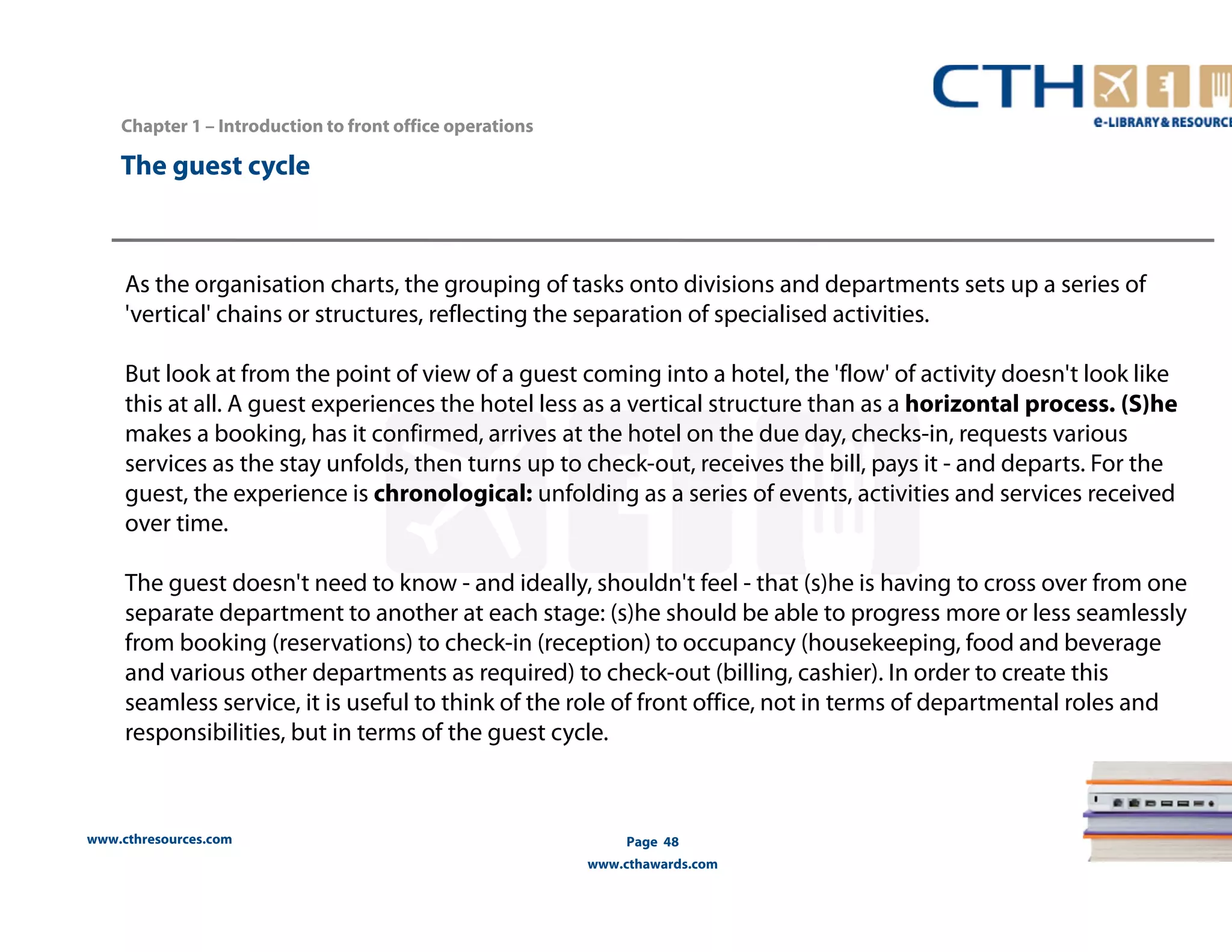 www.cthresources.com 
Page 48 
www.cthawards.com 
Chapter 1 – Introduction to front office operations 
The guest cycle 
As the organisation charts, the grouping of tasks onto divisions and departments sets up a series of 
'vertical' chains or structures, reflecting the separation of specialised activities. 
But look at from the point of view of a guest coming into a hotel, the 'flow' of activity doesn't look like 
this at all. A guest experiences the hotel less as a vertical structure than as a horizontal process. (S)he 
makes a booking, has it confirmed, arrives at the hotel on the due day, checks-in, requests various 
services as the stay unfolds, then turns up to check-out, receives the bill, pays it - and departs. For the 
guest, the experience is chronological: unfolding as a series of events, activities and services received 
over time. 
The guest doesn't need to know - and ideally, shouldn't feel - that (s)he is having to cross over from one 
separate department to another at each stage: (s)he should be able to progress more or less seamlessly 
from booking (reservations) to check-in (reception) to occupancy (housekeeping, food and beverage 
and various other departments as required) to check-out (billing, cashier). In order to create this 
seamless service, it is useful to think of the role of front office, not in terms of departmental roles and 
responsibilities, but in terms of the guest cycle. 
 