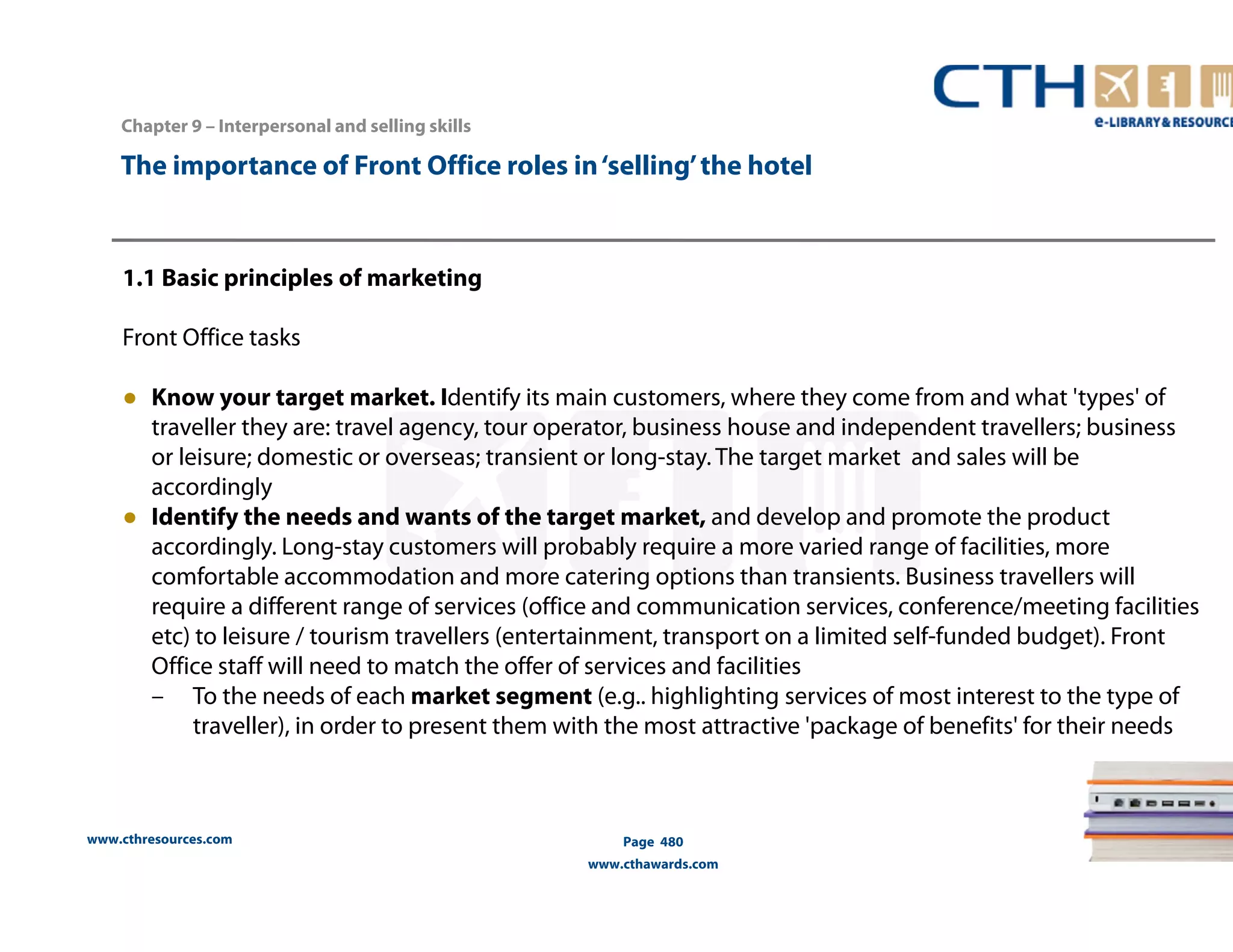 The importance of Front Office roles in ‘selling’ the hotel 
1.1 Basic principles of marketing 
Front Office tasks 
● Know your target market. Identify its main customers, where they come from and what 'types' of 
traveller they are: travel agency, tour operator, business house and independent travellers; business 
or leisure; domestic or overseas; transient or long-stay. The target market and sales will be 
accordingly 
● Identify the needs and wants of the target market, and develop and promote the product 
accordingly. Long-stay customers will probably require a more varied range of facilities, more 
comfortable accommodation and more catering options than transients. Business travellers will 
require a different range of services (office and communication services, conference/meeting facilities 
etc) to leisure / tourism travellers (entertainment, transport on a limited self-funded budget). Front 
Office staff will need to match the offer of services and facilities 
– To the needs of each market segment (e.g.. highlighting services of most interest to the type of 
traveller), in order to present them with the most attractive 'package of benefits' for their needs 
www.cthresources.com 
Page 480 
www.cthawards.com 
Chapter 9 – Interpersonal and selling skills 
 