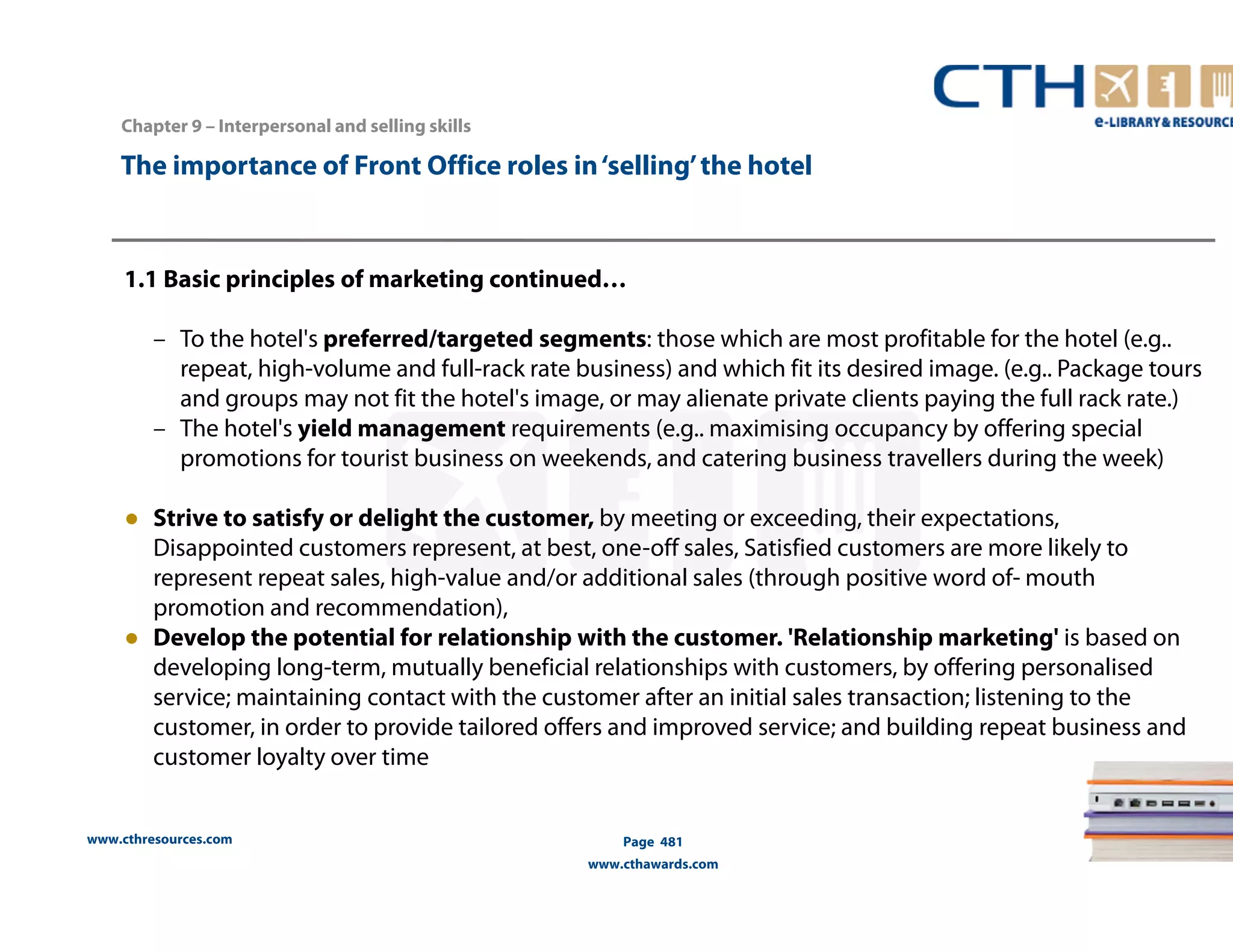 The importance of Front Office roles in ‘selling’ the hotel 
1.1 Basic principles of marketing continued… 
– To the hotel's preferred/targeted segments: those which are most profitable for the hotel (e.g.. 
repeat, high-volume and full-rack rate business) and which fit its desired image. (e.g.. Package tours 
and groups may not fit the hotel's image, or may alienate private clients paying the full rack rate.) 
– The hotel's yield management requirements (e.g.. maximising occupancy by offering special 
promotions for tourist business on weekends, and catering business travellers during the week) 
● Strive to satisfy or delight the customer, by meeting or exceeding, their expectations, 
Disappointed customers represent, at best, one-off sales, Satisfied customers are more likely to 
represent repeat sales, high-value and/or additional sales (through positive word of-mouth 
promotion and recommendation), 
● Develop the potential for relationship with the customer. 'Relationship marketing' is based on 
developing long-term, mutually beneficial relationships with customers, by offering personalised 
service; maintaining contact with the customer after an initial sales transaction; listening to the 
customer, in order to provide tailored offers and improved service; and building repeat business and 
customer loyalty over time 
www.cthresources.com 
Page 481 
www.cthawards.com 
Chapter 9 – Interpersonal and selling skills 
 