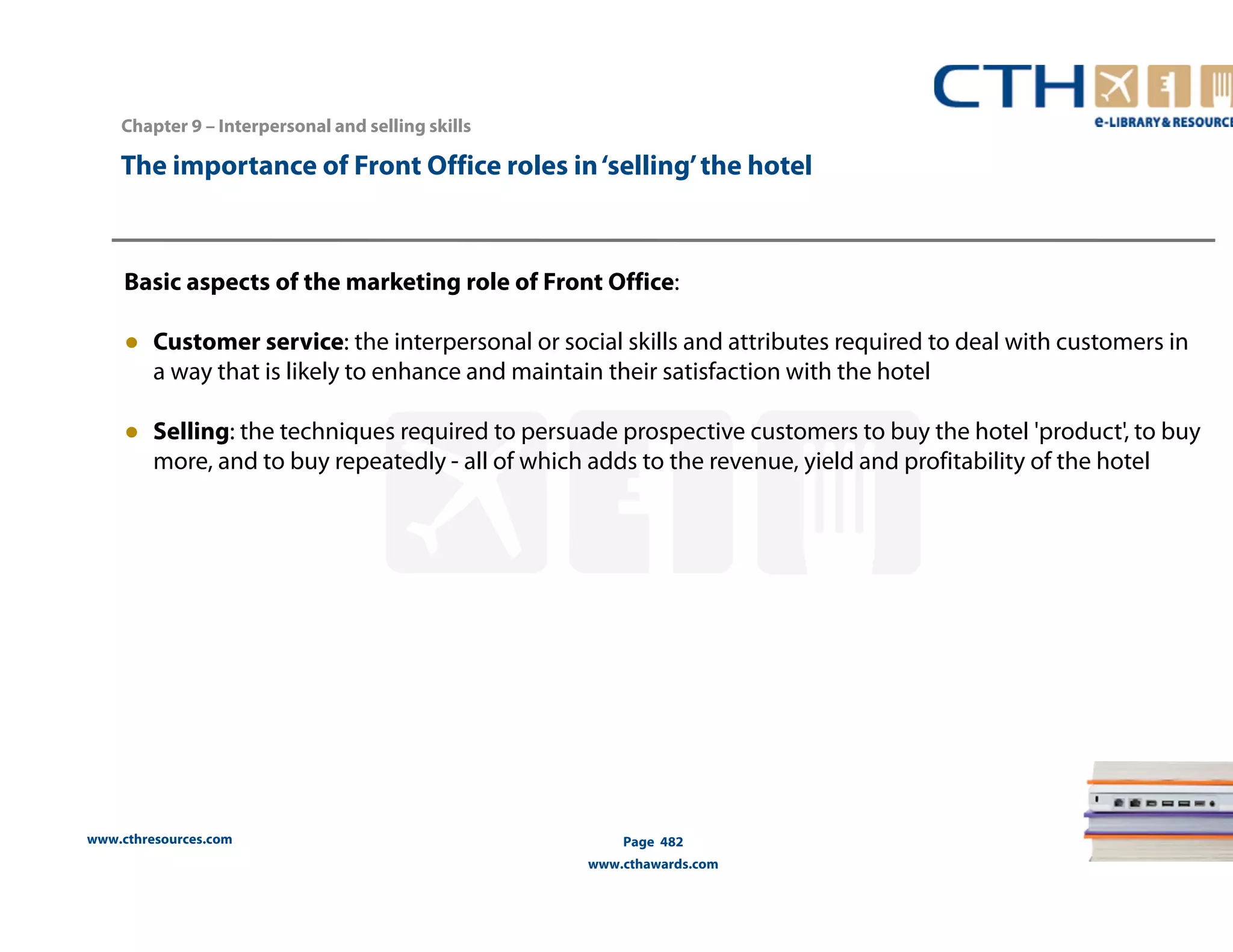 The importance of Front Office roles in ‘selling’ the hotel 
Basic aspects of the marketing role of Front Office: 
● Customer service: the interpersonal or social skills and attributes required to deal with customers in 
a way that is likely to enhance and maintain their satisfaction with the hotel 
● Selling: the techniques required to persuade prospective customers to buy the hotel 'product', to buy 
more, and to buy repeatedly - all of which adds to the revenue, yield and profitability of the hotel 
www.cthresources.com 
Page 482 
www.cthawards.com 
Chapter 9 – Interpersonal and selling skills 
 