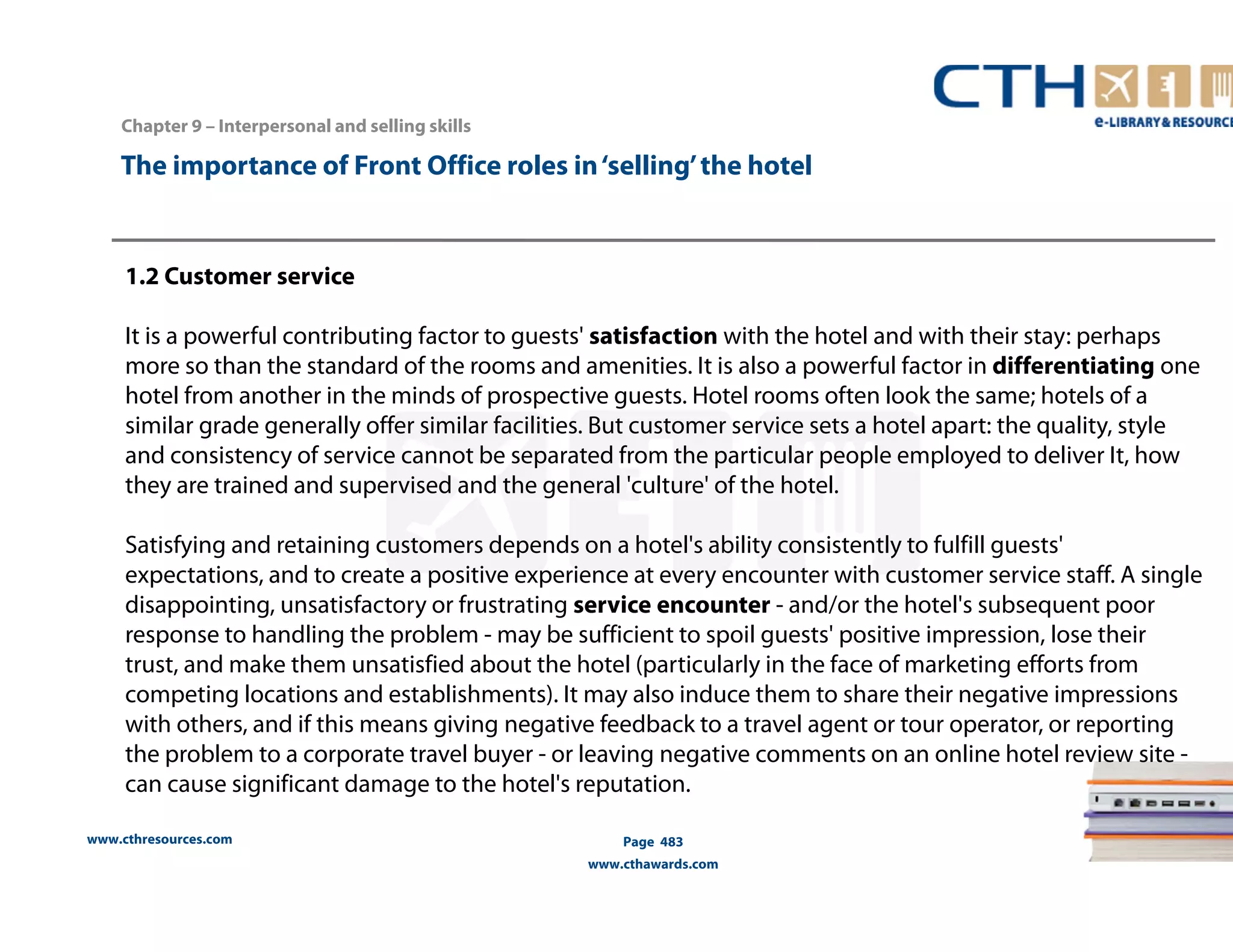 The importance of Front Office roles in ‘selling’ the hotel 
1.2 Customer service 
It is a powerful contributing factor to guests' satisfaction with the hotel and with their stay: perhaps 
more so than the standard of the rooms and amenities. It is also a powerful factor in differentiating one 
hotel from another in the minds of prospective guests. Hotel rooms often look the same; hotels of a 
similar grade generally offer similar facilities. But customer service sets a hotel apart: the quality, style 
and consistency of service cannot be separated from the particular people employed to deliver It, how 
they are trained and supervised and the general 'culture' of the hotel. 
Satisfying and retaining customers depends on a hotel's ability consistently to fulfill guests' 
expectations, and to create a positive experience at every encounter with customer service staff. A single 
disappointing, unsatisfactory or frustrating service encounter - and/or the hotel's subsequent poor 
response to handling the problem - may be sufficient to spoil guests' positive impression, lose their 
trust, and make them unsatisfied about the hotel (particularly in the face of marketing efforts from 
competing locations and establishments). It may also induce them to share their negative impressions 
with others, and if this means giving negative feedback to a travel agent or tour operator, or reporting 
the problem to a corporate travel buyer - or leaving negative comments on an online hotel review site - 
can cause significant damage to the hotel's reputation. 
www.cthresources.com 
Page 483 
www.cthawards.com 
Chapter 9 – Interpersonal and selling skills 
 