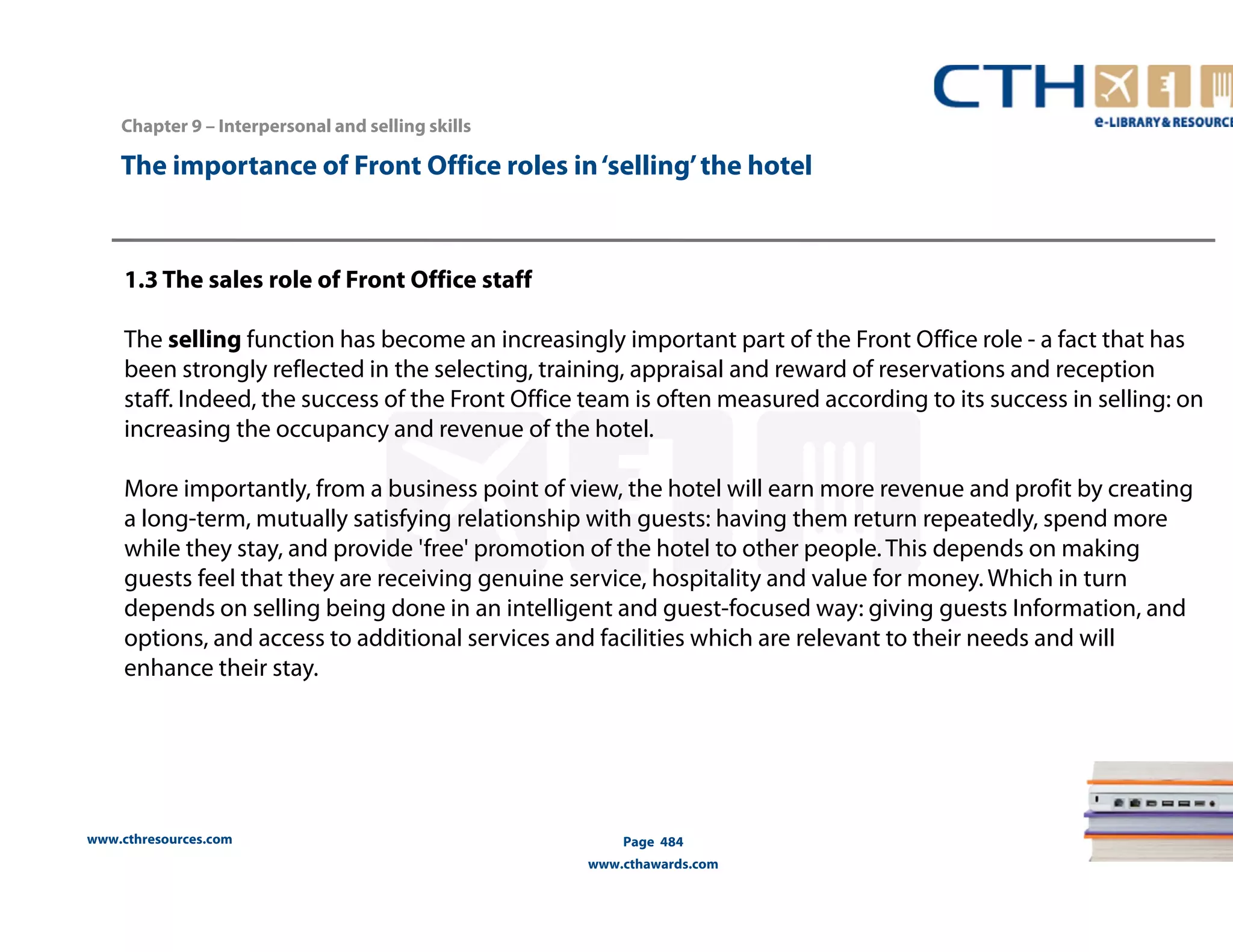 The importance of Front Office roles in ‘selling’ the hotel 
1.3 The sales role of Front Office staff 
The selling function has become an increasingly important part of the Front Office role - a fact that has 
been strongly reflected in the selecting, training, appraisal and reward of reservations and reception 
staff. Indeed, the success of the Front Office team is often measured according to its success in selling: on 
increasing the occupancy and revenue of the hotel. 
More importantly, from a business point of view, the hotel will earn more revenue and profit by creating 
a long-term, mutually satisfying relationship with guests: having them return repeatedly, spend more 
while they stay, and provide 'free' promotion of the hotel to other people. This depends on making 
guests feel that they are receiving genuine service, hospitality and value for money. Which in turn 
depends on selling being done in an intelligent and guest-focused way: giving guests Information, and 
options, and access to additional services and facilities which are relevant to their needs and will 
enhance their stay. 
www.cthresources.com 
Page 484 
www.cthawards.com 
Chapter 9 – Interpersonal and selling skills 
 