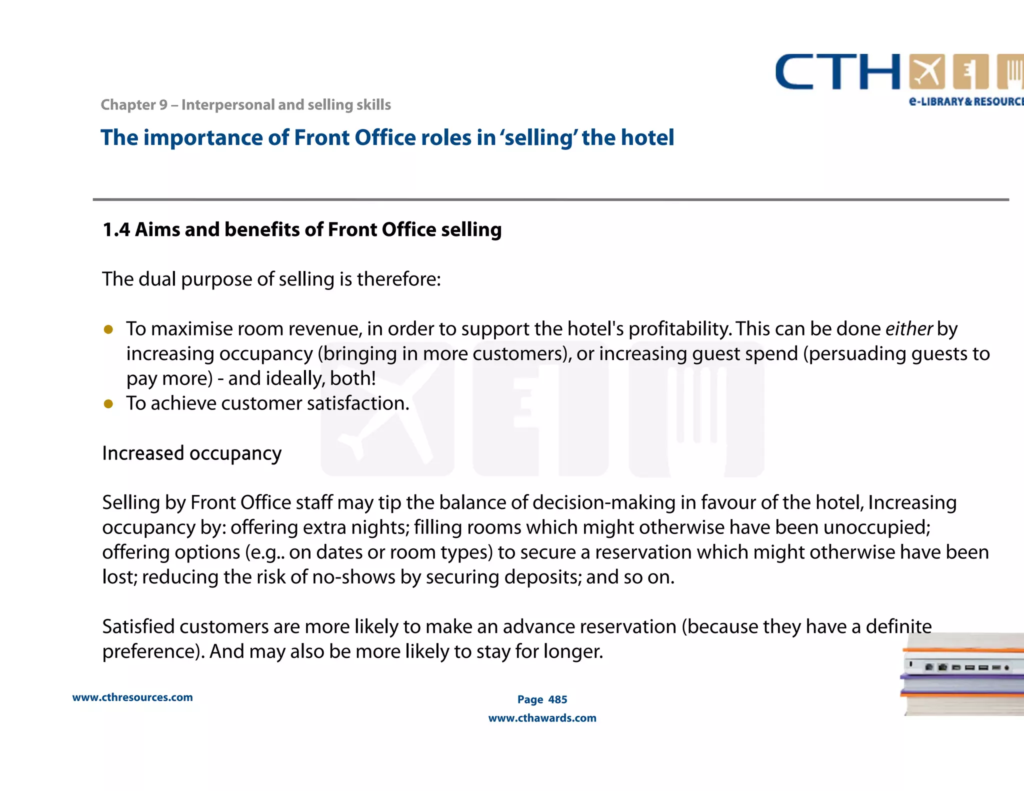 The importance of Front Office roles in ‘selling’ the hotel 
1.4 Aims and benefits of Front Office selling 
The dual purpose of selling is therefore: 
● To maximise room revenue, in order to support the hotel's profitability. This can be done either by 
increasing occupancy (bringing in more customers), or increasing guest spend (persuading guests to 
pay more) - and ideally, both! 
● To achieve customer satisfaction. 
Increased occupancy 
Selling by Front Office staff may tip the balance of decision-making in favour of the hotel, Increasing 
occupancy by: offering extra nights; filling rooms which might otherwise have been unoccupied; 
offering options (e.g.. on dates or room types) to secure a reservation which might otherwise have been 
lost; reducing the risk of no-shows by securing deposits; and so on. 
Satisfied customers are more likely to make an advance reservation (because they have a definite 
preference). And may also be more likely to stay for longer. 
www.cthresources.com 
Page 485 
www.cthawards.com 
Chapter 9 – Interpersonal and selling skills 
 