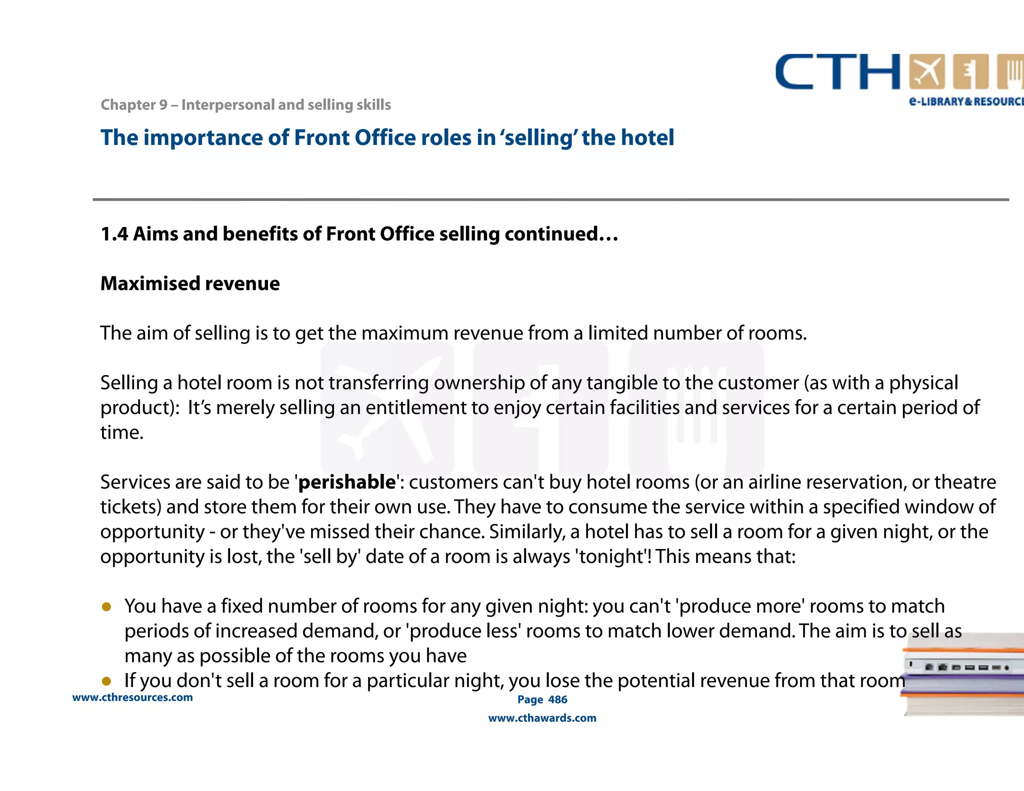 The importance of Front Office roles in ‘selling’ the hotel 
1.4 Aims and benefits of Front Office selling continued… 
Maximised revenue 
The aim of selling is to get the maximum revenue from a limited number of rooms. 
Selling a hotel room is not transferring ownership of any tangible to the customer (as with a physical 
product): It’s merely selling an entitlement to enjoy certain facilities and services for a certain period of 
time. 
Services are said to be 'perishable': customers can't buy hotel rooms (or an airline reservation, or theatre 
tickets) and store them for their own use. They have to consume the service within a specified window of 
opportunity - or they've missed their chance. Similarly, a hotel has to sell a room for a given night, or the 
opportunity is lost, the 'sell by' date of a room is always 'tonight'! This means that: 
● You have a fixed number of rooms for any given night: you can't 'produce more' rooms to match 
periods of increased demand, or 'produce less' rooms to match lower demand. The aim is to sell as 
many as possible of the rooms you have 
● If you don't sell a room for a particular night, you lose the potential revenue from that room 
www.cthresources.com 
Page 486 
www.cthawards.com 
Chapter 9 – Interpersonal and selling skills 
 