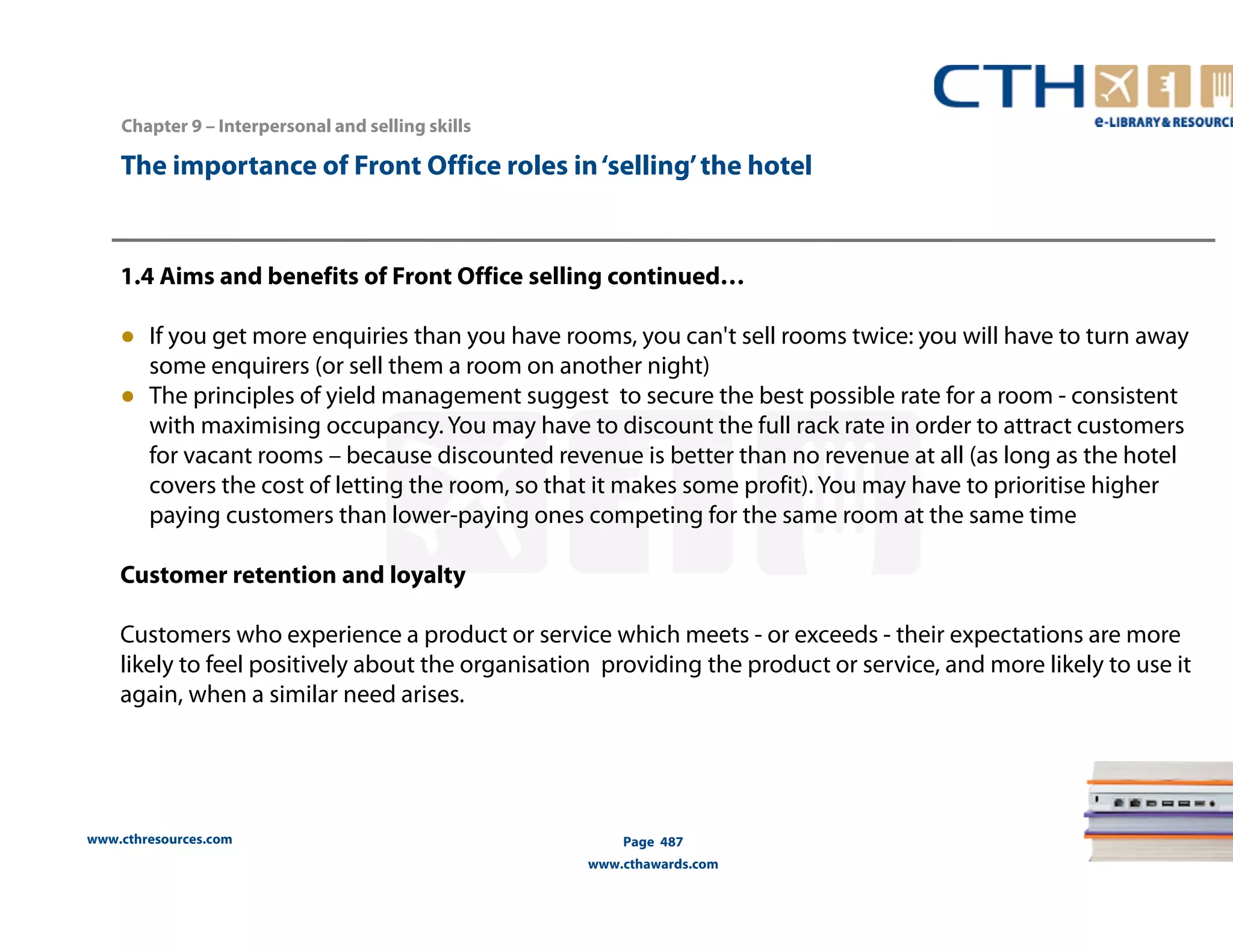 The importance of Front Office roles in ‘selling’ the hotel 
1.4 Aims and benefits of Front Office selling continued… 
● If you get more enquiries than you have rooms, you can't sell rooms twice: you will have to turn away 
some enquirers (or sell them a room on another night) 
● The principles of yield management suggest to secure the best possible rate for a room - consistent 
with maximising occupancy. You may have to discount the full rack rate in order to attract customers 
for vacant rooms – because discounted revenue is better than no revenue at all (as long as the hotel 
covers the cost of letting the room, so that it makes some profit). You may have to prioritise higher 
paying customers than lower-paying ones competing for the same room at the same time 
Customer retention and loyalty 
Customers who experience a product or service which meets - or exceeds - their expectations are more 
likely to feel positively about the organisation providing the product or service, and more likely to use it 
again, when a similar need arises. 
www.cthresources.com 
Page 487 
www.cthawards.com 
Chapter 9 – Interpersonal and selling skills 
 
