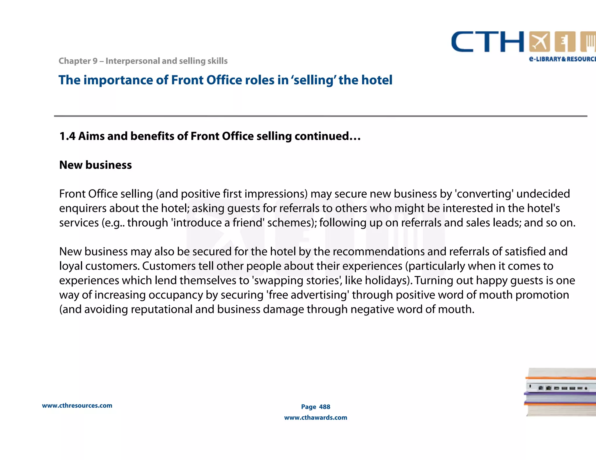 The importance of Front Office roles in ‘selling’ the hotel 
1.4 Aims and benefits of Front Office selling continued… 
New business 
Front Office selling (and positive first impressions) may secure new business by 'converting' undecided 
enquirers about the hotel; asking guests for referrals to others who might be interested in the hotel's 
services (e.g.. through 'introduce a friend' schemes); following up on referrals and sales leads; and so on. 
New business may also be secured for the hotel by the recommendations and referrals of satisfied and 
loyal customers. Customers tell other people about their experiences (particularly when it comes to 
experiences which lend themselves to 'swapping stories', like holidays). Turning out happy guests is one 
way of increasing occupancy by securing 'free advertising' through positive word of mouth promotion 
(and avoiding reputational and business damage through negative word of mouth. 
www.cthresources.com 
Page 488 
www.cthawards.com 
Chapter 9 – Interpersonal and selling skills 
 
