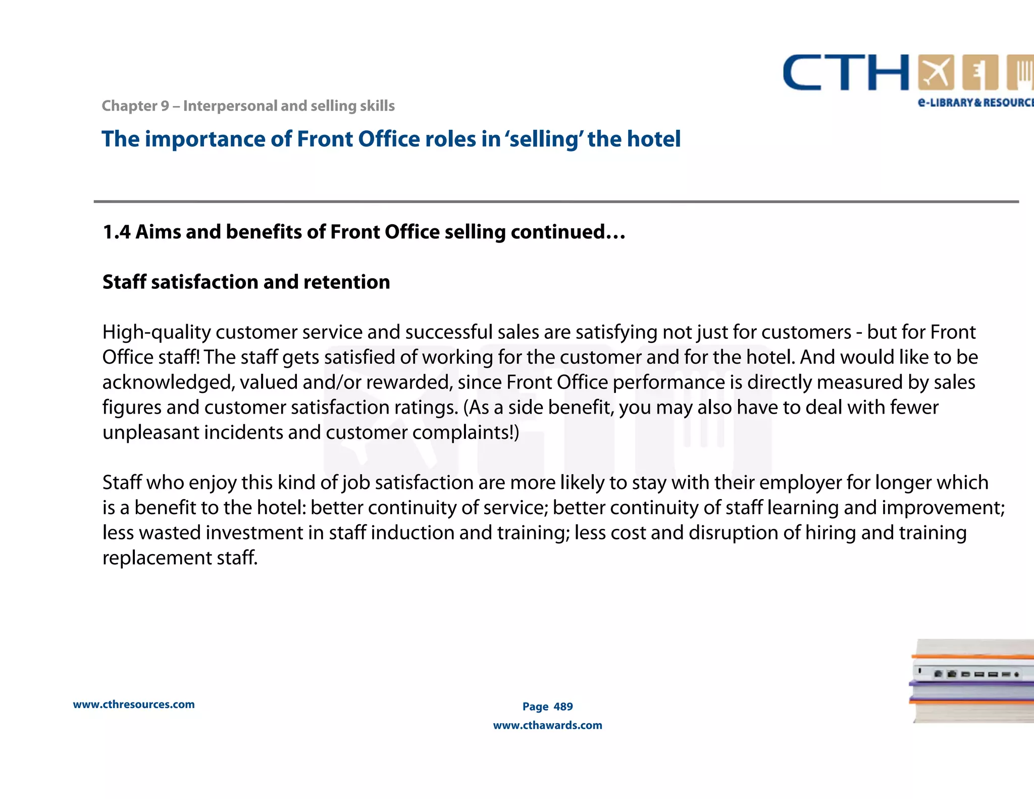 The importance of Front Office roles in ‘selling’ the hotel 
1.4 Aims and benefits of Front Office selling continued… 
Staff satisfaction and retention 
High-quality customer service and successful sales are satisfying not just for customers - but for Front 
Office staff! The staff gets satisfied of working for the customer and for the hotel. And would like to be 
acknowledged, valued and/or rewarded, since Front Office performance is directly measured by sales 
figures and customer satisfaction ratings. (As a side benefit, you may also have to deal with fewer 
unpleasant incidents and customer complaints!) 
Staff who enjoy this kind of job satisfaction are more likely to stay with their employer for longer which 
is a benefit to the hotel: better continuity of service; better continuity of staff learning and improvement; 
less wasted investment in staff induction and training; less cost and disruption of hiring and training 
replacement staff. 
www.cthresources.com 
Page 489 
www.cthawards.com 
Chapter 9 – Interpersonal and selling skills 
 
