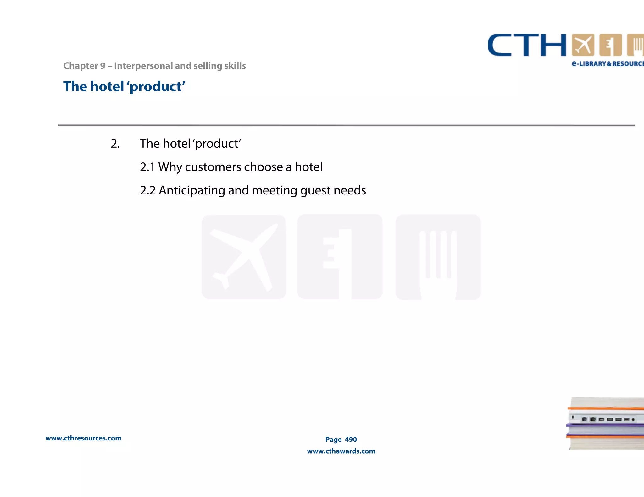 Chapter 9 – Interpersonal and selling skills 
www.cthresources.com 
Page 490 
www.cthawards.com 
The hotel ‘product’ 
2. The hotel ‘product’ 
2.1 Why customers choose a hotel 
2.2 Anticipating and meeting guest needs 
 
