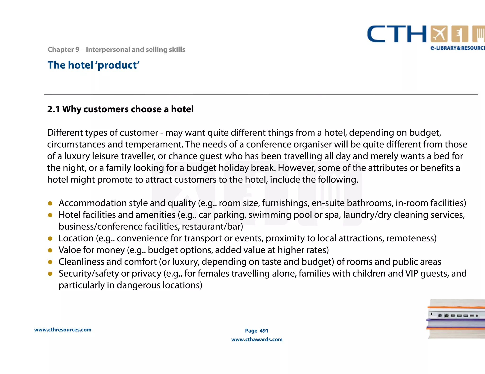 Chapter 9 – Interpersonal and selling skills 
www.cthresources.com 
Page 491 
www.cthawards.com 
The hotel ‘product’ 
2.1 Why customers choose a hotel 
Different types of customer - may want quite different things from a hotel, depending on budget, 
circumstances and temperament. The needs of a conference organiser will be quite different from those 
of a luxury leisure traveller, or chance guest who has been travelling all day and merely wants a bed for 
the night, or a family looking for a budget holiday break. However, some of the attributes or benefits a 
hotel might promote to attract customers to the hotel, include the following. 
● Accommodation style and quality (e.g.. room size, furnishings, en-suite bathrooms, in-room facilities) 
● Hotel facilities and amenities (e.g.. car parking, swimming pool or spa, laundry/dry cleaning services, 
business/conference facilities, restaurant/bar) 
● Location (e.g.. convenience for transport or events, proximity to local attractions, remoteness) 
● Valoe for money (e.g.. budget options, added value at higher rates) 
● Cleanliness and comfort (or luxury, depending on taste and budget) of rooms and public areas 
● Security/safety or privacy (e.g.. for females travelling alone, families with children and VIP guests, and 
particularly in dangerous locations) 
 