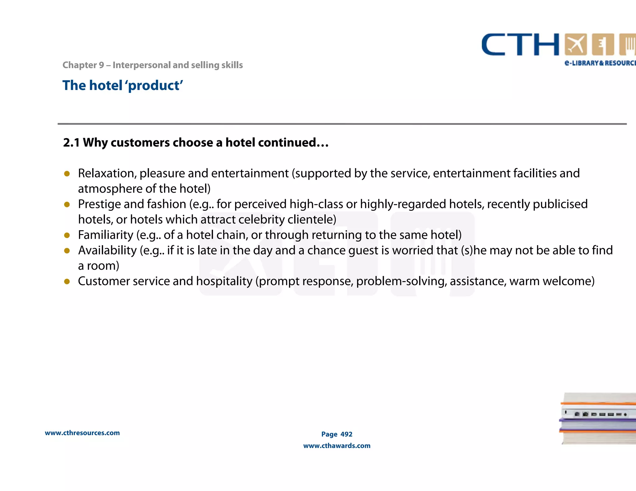 Chapter 9 – Interpersonal and selling skills 
www.cthresources.com 
Page 492 
www.cthawards.com 
The hotel ‘product’ 
2.1 Why customers choose a hotel continued… 
● Relaxation, pleasure and entertainment (supported by the service, entertainment facilities and 
atmosphere of the hotel) 
● Prestige and fashion (e.g.. for perceived high-class or highly-regarded hotels, recently publicised 
hotels, or hotels which attract celebrity clientele) 
● Familiarity (e.g.. of a hotel chain, or through returning to the same hotel) 
● Availability (e.g.. if it is late in the day and a chance guest is worried that (s)he may not be able to find 
a room) 
● Customer service and hospitality (prompt response, problem-solving, assistance, warm welcome) 
 
