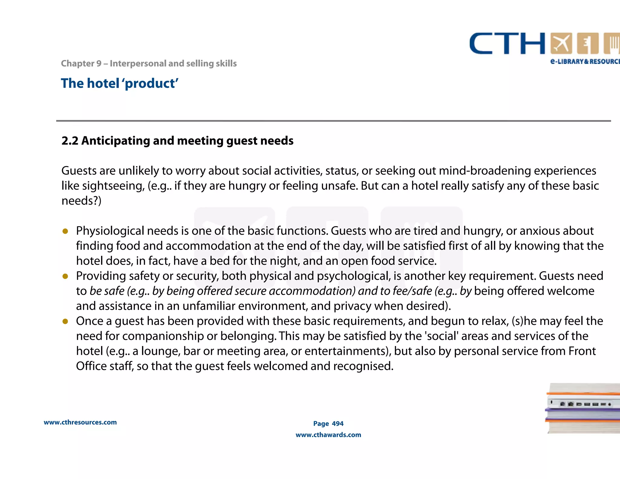 Chapter 9 – Interpersonal and selling skills 
www.cthresources.com 
Page 494 
www.cthawards.com 
The hotel ‘product’ 
2.2 Anticipating and meeting guest needs 
Guests are unlikely to worry about social activities, status, or seeking out mind-broadening experiences 
like sightseeing, (e.g.. if they are hungry or feeling unsafe. But can a hotel really satisfy any of these basic 
needs?) 
● Physiological needs is one of the basic functions. Guests who are tired and hungry, or anxious about 
finding food and accommodation at the end of the day, will be satisfied first of all by knowing that the 
hotel does, in fact, have a bed for the night, and an open food service. 
● Providing safety or security, both physical and psychological, is another key requirement. Guests need 
to be safe (e.g.. by being offered secure accommodation) and to fee/safe (e.g.. by being offered welcome 
and assistance in an unfamiliar environment, and privacy when desired). 
● Once a guest has been provided with these basic requirements, and begun to relax, (s)he may feel the 
need for companionship or belonging. This may be satisfied by the 'social' areas and services of the 
hotel (e.g.. a lounge, bar or meeting area, or entertainments), but also by personal service from Front 
Office staff, so that the guest feels welcomed and recognised. 
 