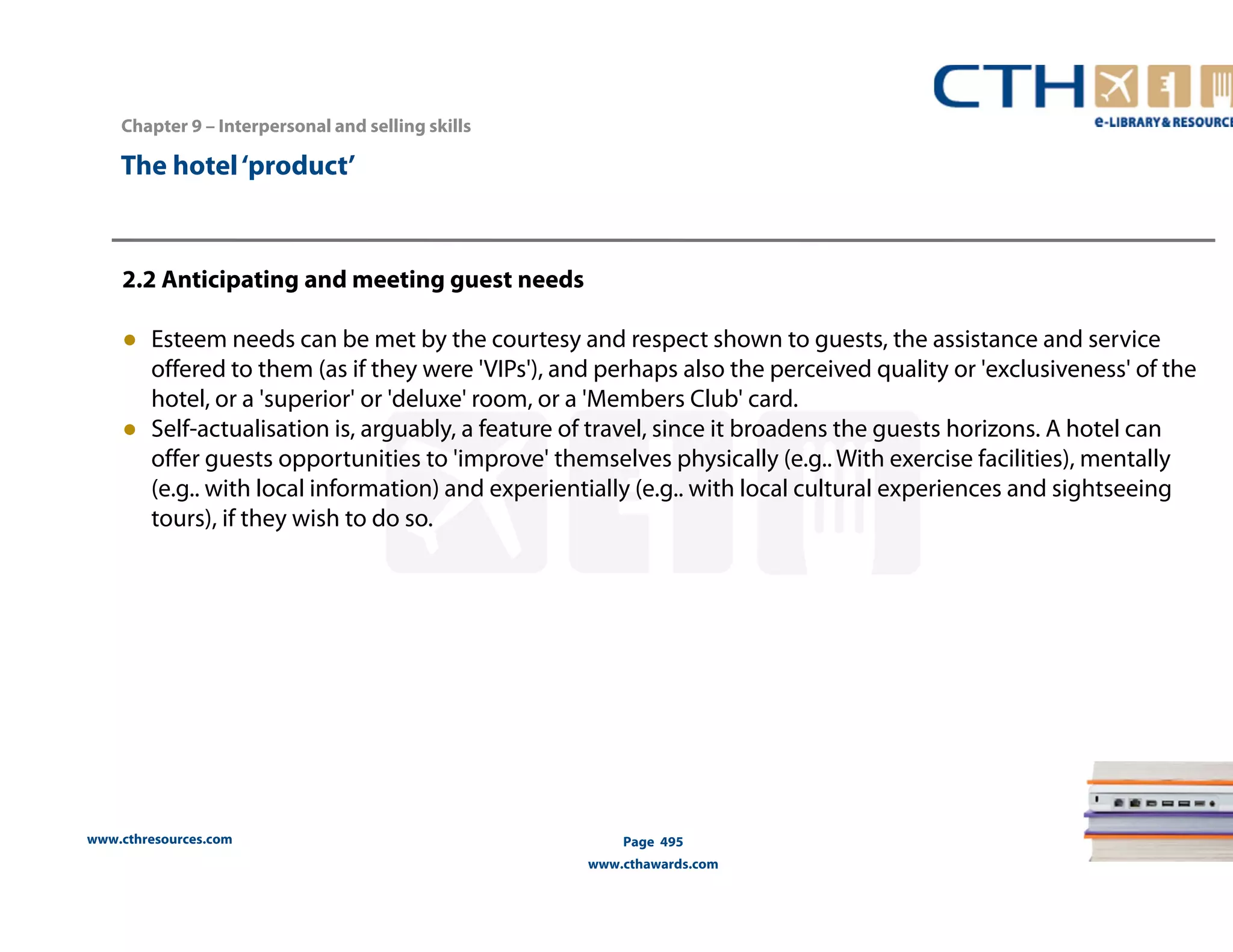 Chapter 9 – Interpersonal and selling skills 
www.cthresources.com 
Page 495 
www.cthawards.com 
The hotel ‘product’ 
2.2 Anticipating and meeting guest needs 
● Esteem needs can be met by the courtesy and respect shown to guests, the assistance and service 
offered to them (as if they were 'VIPs'), and perhaps also the perceived quality or 'exclusiveness' of the 
hotel, or a 'superior' or 'deluxe' room, or a 'Members Club' card. 
● Self-actualisation is, arguably, a feature of travel, since it broadens the guests horizons. A hotel can 
offer guests opportunities to 'improve' themselves physically (e.g.. With exercise facilities), mentally 
(e.g.. with local information) and experientially (e.g.. with local cultural experiences and sightseeing 
tours), if they wish to do so. 
 