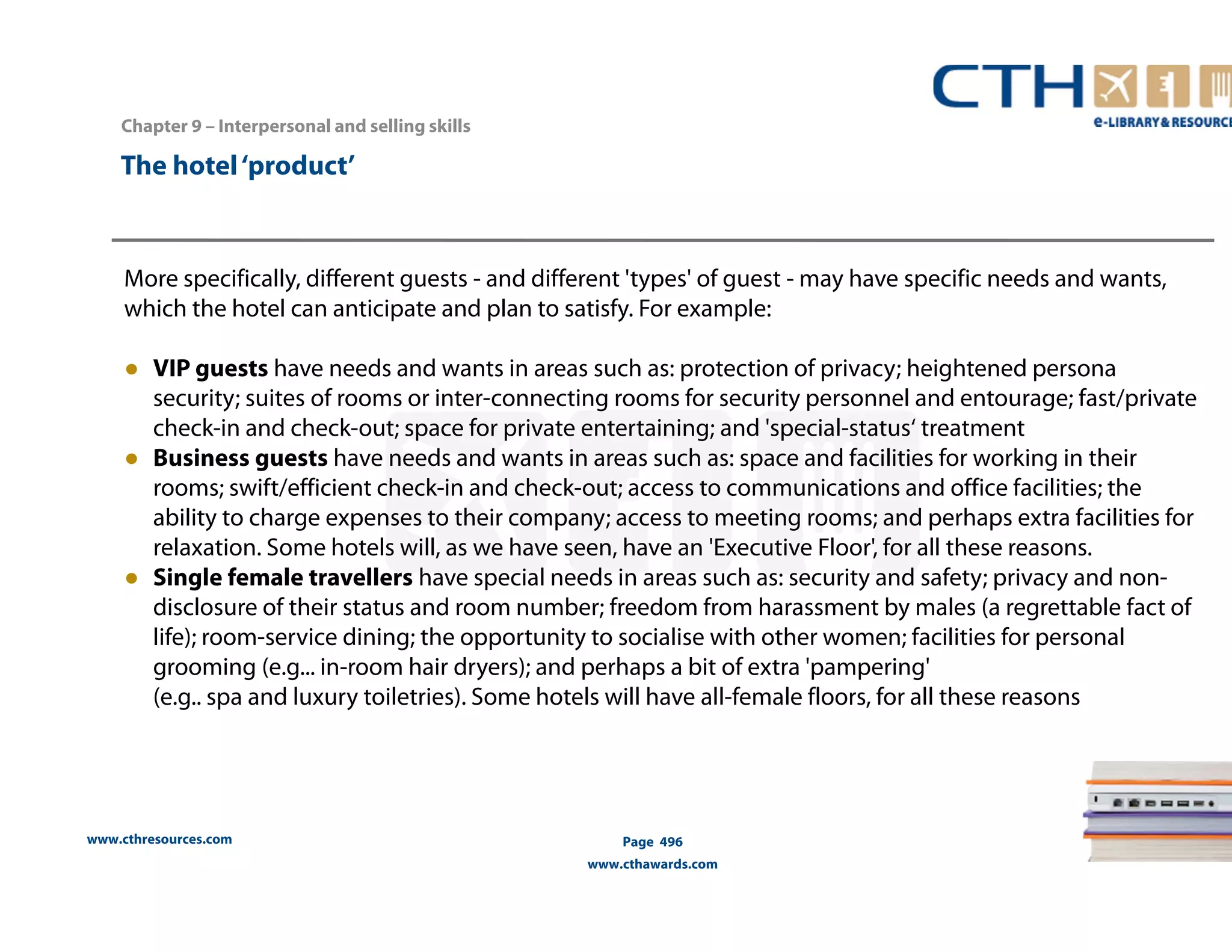 Chapter 9 – Interpersonal and selling skills 
www.cthresources.com 
Page 496 
www.cthawards.com 
The hotel ‘product’ 
More specifically, different guests - and different 'types' of guest - may have specific needs and wants, 
which the hotel can anticipate and plan to satisfy. For example: 
● VIP guests have needs and wants in areas such as: protection of privacy; heightened persona 
security; suites of rooms or inter-connecting rooms for security personnel and entourage; fast/private 
check-in and check-out; space for private entertaining; and 'special-status‘ treatment 
● Business guests have needs and wants in areas such as: space and facilities for working in their 
rooms; swift/efficient check-in and check-out; access to communications and office facilities; the 
ability to charge expenses to their company; access to meeting rooms; and perhaps extra facilities for 
relaxation. Some hotels will, as we have seen, have an 'Executive Floor', for all these reasons. 
● Single female travellers have special needs in areas such as: security and safety; privacy and non-disclosure 
of their status and room number; freedom from harassment by males (a regrettable fact of 
life); room-service dining; the opportunity to socialise with other women; facilities for personal 
grooming (e.g... in-room hair dryers); and perhaps a bit of extra 'pampering' 
(e.g.. spa and luxury toiletries). Some hotels will have all-female floors, for all these reasons 
 