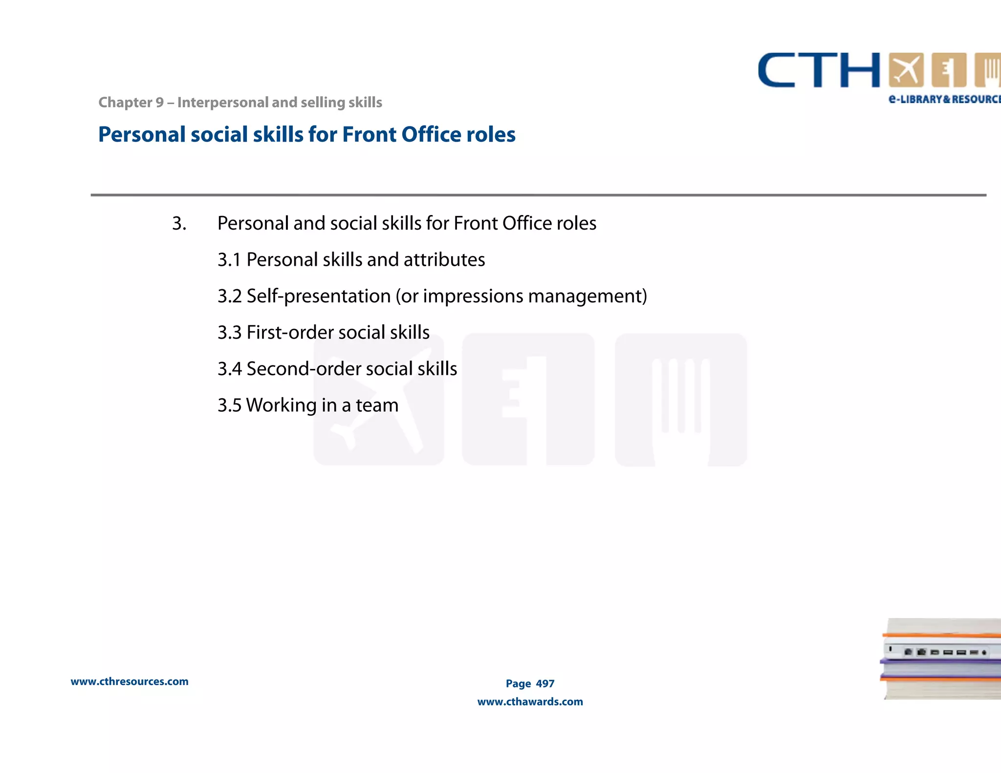Personal social skills for Front Office roles 
3. Personal and social skills for Front Office roles 
www.cthresources.com 
3.1 Personal skills and attributes 
3.2 Self-presentation (or impressions management) 
3.3 First-order social skills 
3.4 Second-order social skills 
3.5 Working in a team 
Page 497 
www.cthawards.com 
Chapter 9 – Interpersonal and selling skills 
 