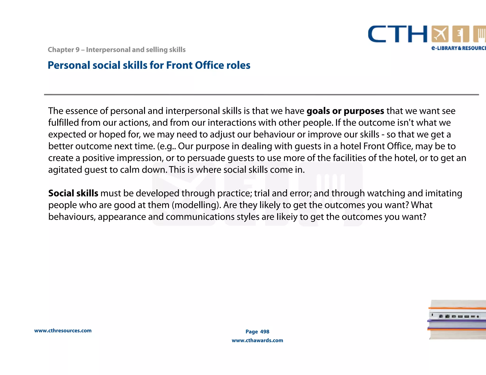 Personal social skills for Front Office roles 
The essence of personal and interpersonal skills is that we have goals or purposes that we want see 
fulfilled from our actions, and from our interactions with other people. If the outcome isn't what we 
expected or hoped for, we may need to adjust our behaviour or improve our skills - so that we get a 
better outcome next time. (e.g.. Our purpose in dealing with guests in a hotel Front Office, may be to 
create a positive impression, or to persuade guests to use more of the facilities of the hotel, or to get an 
agitated guest to calm down. This is where social skills come in. 
Social skills must be developed through practice; trial and error; and through watching and imitating 
people who are good at them (modelling). Are they likely to get the outcomes you want? What 
behaviours, appearance and communications styles are Iikeiy to get the outcomes you want? 
www.cthresources.com 
Page 498 
www.cthawards.com 
Chapter 9 – Interpersonal and selling skills 
 