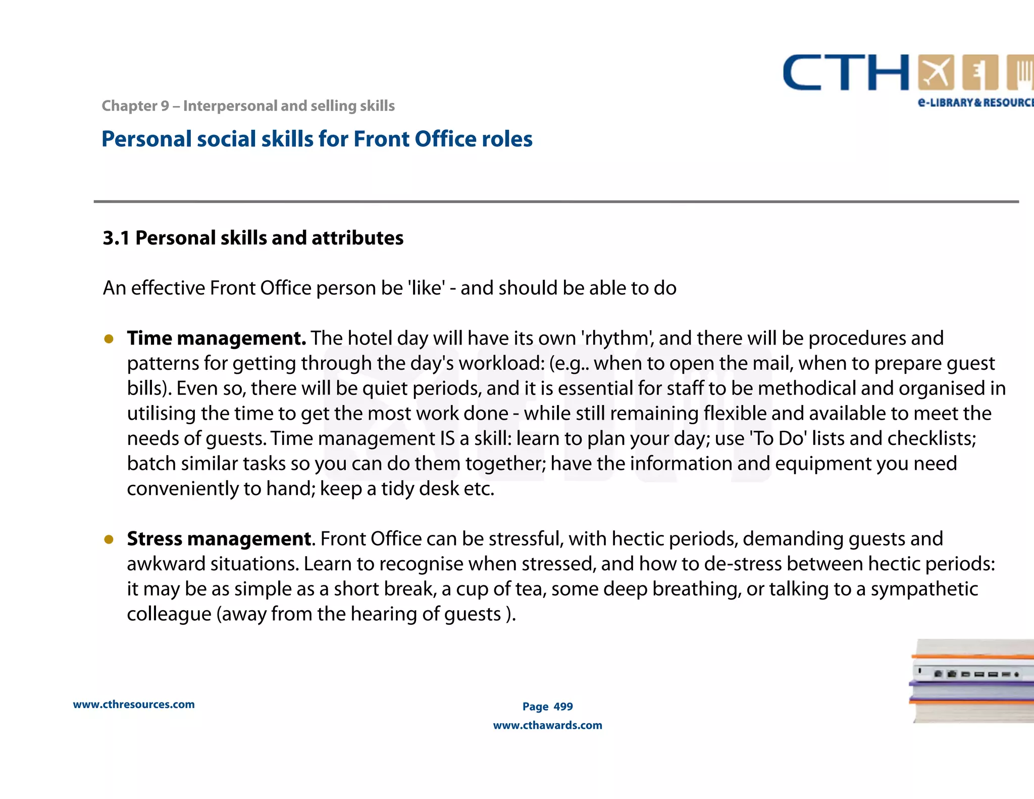 Personal social skills for Front Office roles 
3.1 Personal skills and attributes 
An effective Front Office person be 'like' - and should be able to do 
● Time management. The hotel day will have its own 'rhythm', and there will be procedures and 
patterns for getting through the day's workload: (e.g.. when to open the mail, when to prepare guest 
bills). Even so, there will be quiet periods, and it is essential for staff to be methodical and organised in 
utilising the time to get the most work done - while still remaining flexible and available to meet the 
needs of guests. Time management IS a skill: learn to plan your day; use 'To Do' lists and checklists; 
batch similar tasks so you can do them together; have the information and equipment you need 
conveniently to hand; keep a tidy desk etc. 
● Stress management. Front Office can be stressful, with hectic periods, demanding guests and 
awkward situations. Learn to recognise when stressed, and how to de-stress between hectic periods: 
it may be as simple as a short break, a cup of tea, some deep breathing, or talking to a sympathetic 
colleague (away from the hearing of guests ). 
www.cthresources.com 
Page 499 
www.cthawards.com 
Chapter 9 – Interpersonal and selling skills 
 