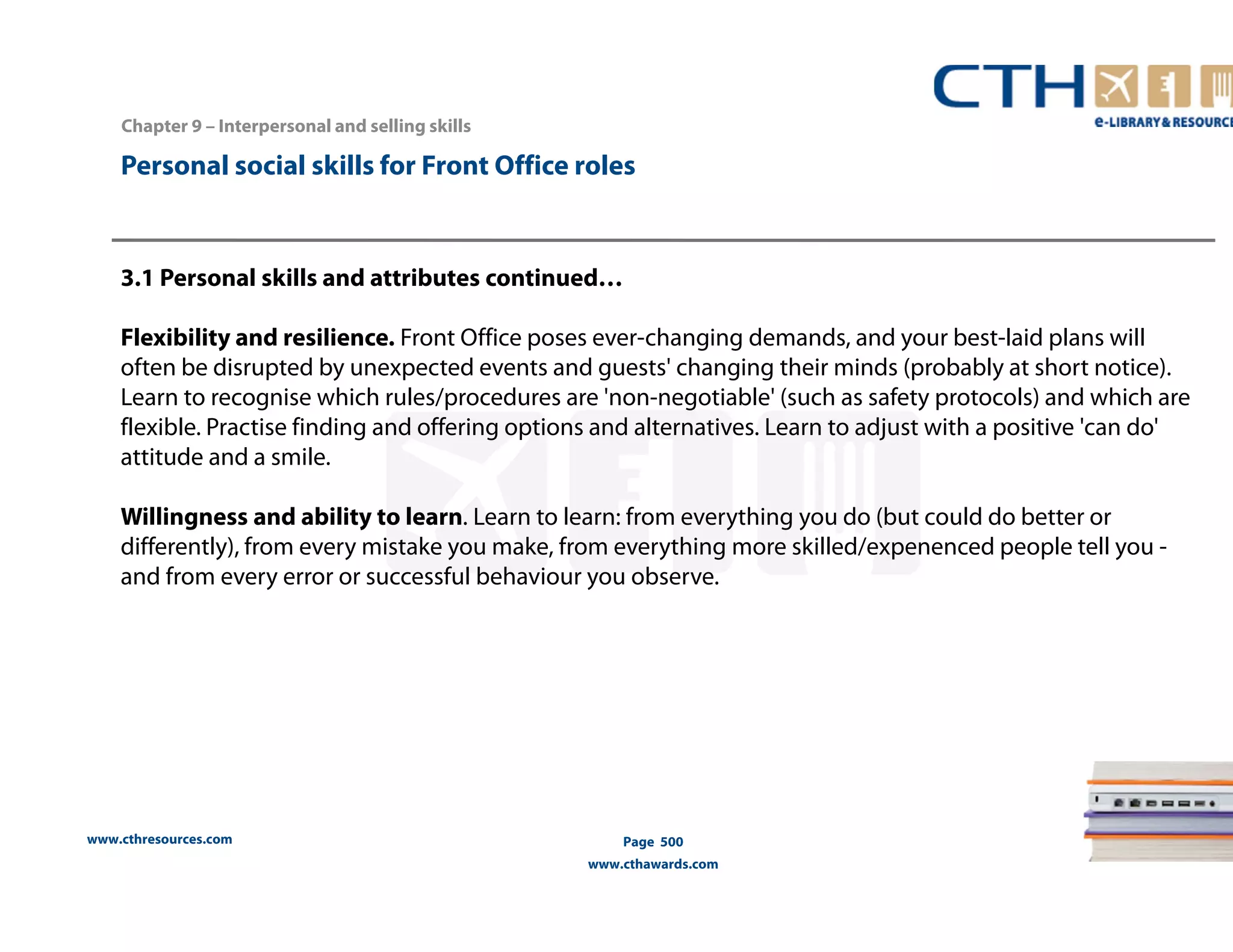 Personal social skills for Front Office roles 
3.1 Personal skills and attributes continued… 
Flexibility and resilience. Front Office poses ever-changing demands, and your best-laid plans will 
often be disrupted by unexpected events and guests' changing their minds (probably at short notice). 
Learn to recognise which rules/procedures are 'non-negotiable' (such as safety protocols) and which are 
flexible. Practise finding and offering options and alternatives. Learn to adjust with a positive 'can do' 
attitude and a smile. 
Willingness and ability to learn. Learn to learn: from everything you do (but could do better or 
differently), from every mistake you make, from everything more skilled/expenenced people tell you - 
and from every error or successful behaviour you observe. 
www.cthresources.com 
Page 500 
www.cthawards.com 
Chapter 9 – Interpersonal and selling skills 
 