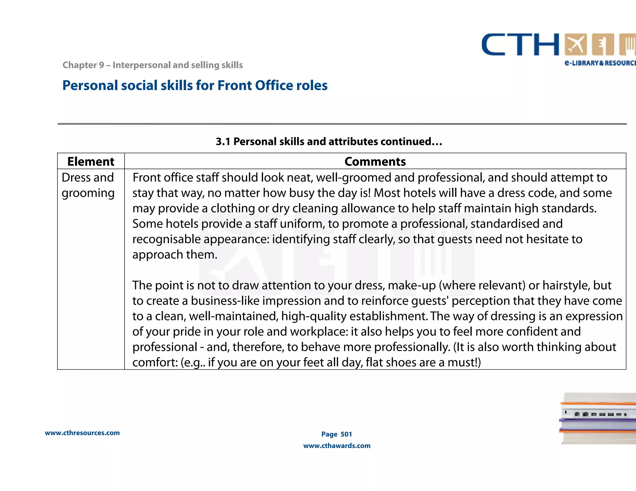 Personal social skills for Front Office roles 
3.1 Personal skills and attributes continued… 
Element Comments 
Dress and 
grooming 
www.cthresources.com 
Front office staff should look neat, well-groomed and professional, and should attempt to 
stay that way, no matter how busy the day is! Most hotels will have a dress code, and some 
may provide a clothing or dry cleaning allowance to help staff maintain high standards. 
Some hotels provide a staff uniform, to promote a professional, standardised and 
recognisable appearance: identifying staff clearly, so that guests need not hesitate to 
approach them. 
The point is not to draw attention to your dress, make-up (where relevant) or hairstyle, but 
to create a business-like impression and to reinforce guests' perception that they have come 
to a clean, well-maintained, high-quality establishment. The way of dressing is an expression 
of your pride in your role and workplace: it also helps you to feel more confident and 
professional - and, therefore, to behave more professionally. (It is also worth thinking about 
comfort: (e.g.. if you are on your feet all day, flat shoes are a must!) 
Page 501 
www.cthawards.com 
Chapter 9 – Interpersonal and selling skills 
 