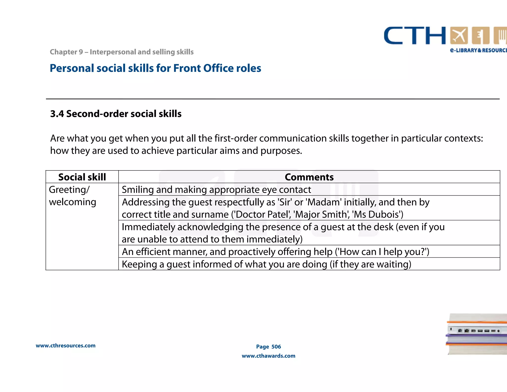 Personal social skills for Front Office roles 
3.4 Second-order social skills 
Are what you get when you put all the first-order communication skills together in particular contexts: 
how they are used to achieve particular aims and purposes. 
Social skill Comments 
Greeting/ 
welcoming 
www.cthresources.com 
Smiling and making appropriate eye contact 
Addressing the guest respectfully as 'Sir' or 'Madam' initially, and then by 
correct title and surname ('Doctor Patel', 'Major Smith', 'Ms Dubois') 
Immediately acknowledging the presence of a guest at the desk (even if you 
are unable to attend to them immediately) 
An efficient manner, and proactively offering help ('How can I help you?') 
Keeping a guest informed of what you are doing (if they are waiting) 
Page 506 
www.cthawards.com 
Chapter 9 – Interpersonal and selling skills 
 