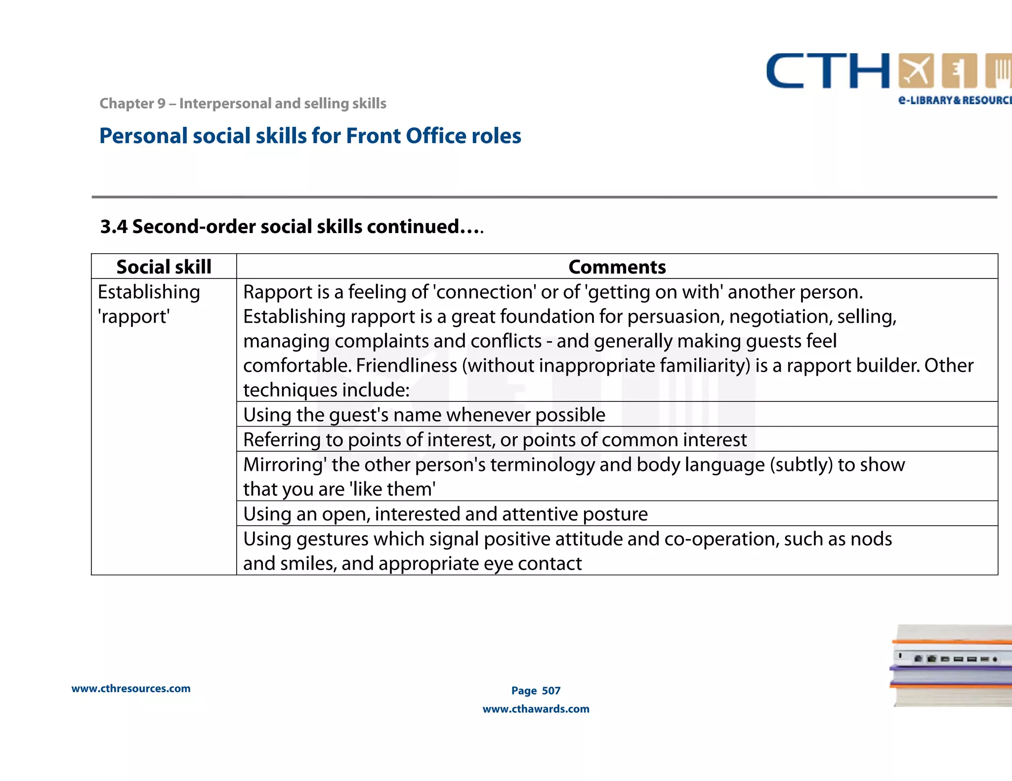 Personal social skills for Front Office roles 
3.4 Second-order social skills continued…. 
Social skill Comments 
Establishing 
'rapport' 
www.cthresources.com 
Rapport is a feeling of 'connection' or of 'getting on with' another person. 
Establishing rapport is a great foundation for persuasion, negotiation, selling, 
managing complaints and conflicts - and generally making guests feel 
comfortable. Friendliness (without inappropriate familiarity) is a rapport builder. Other 
techniques include: 
Using the guest's name whenever possible 
Referring to points of interest, or points of common interest 
Mirroring' the other person's terminology and body language (subtly) to show 
that you are 'like them' 
Using an open, interested and attentive posture 
Using gestures which signal positive attitude and co-operation, such as nods 
and smiles, and appropriate eye contact 
Page 507 
www.cthawards.com 
Chapter 9 – Interpersonal and selling skills 
 