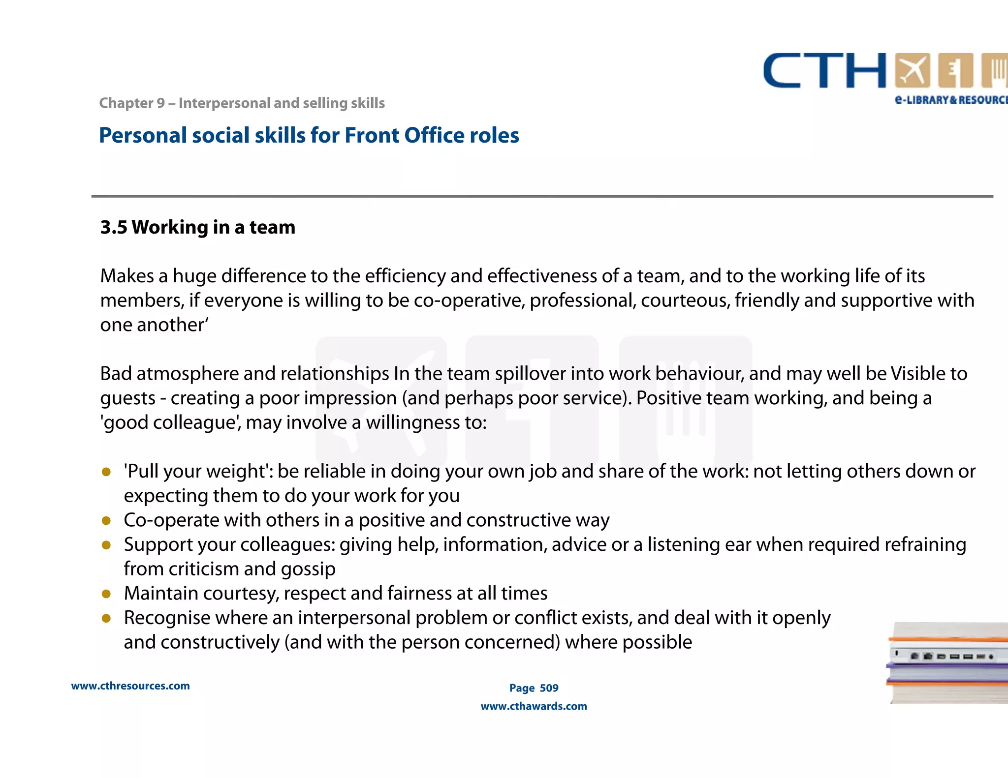 Personal social skills for Front Office roles 
3.5 Working in a team 
Makes a huge difference to the efficiency and effectiveness of a team, and to the working life of its 
members, if everyone is willing to be co-operative, professional, courteous, friendly and supportive with 
one another‘ 
Bad atmosphere and relationships In the team spillover into work behaviour, and may well be Visible to 
guests - creating a poor impression (and perhaps poor service). Positive team working, and being a 
'good colleague', may involve a willingness to: 
● 'Pull your weight': be reliable in doing your own job and share of the work: not letting others down or 
expecting them to do your work for you 
● Co-operate with others in a positive and constructive way 
● Support your colleagues: giving help, information, advice or a listening ear when required refraining 
from criticism and gossip 
● Maintain courtesy, respect and fairness at all times 
● Recognise where an interpersonal problem or conflict exists, and deal with it openly 
and constructively (and with the person concerned) where possible 
www.cthresources.com 
Page 509 
www.cthawards.com 
Chapter 9 – Interpersonal and selling skills 
 