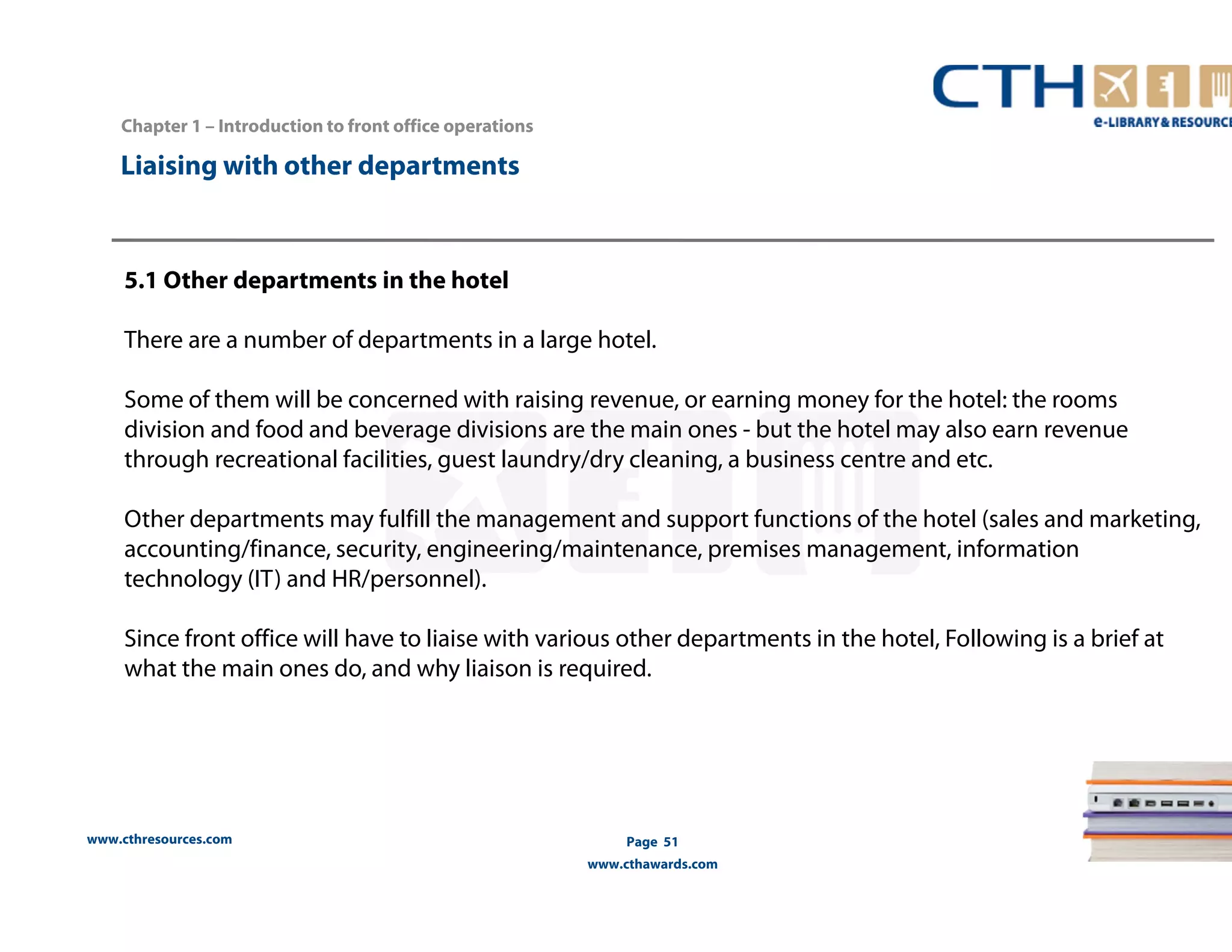 www.cthresources.com 
Page 51 
www.cthawards.com 
Chapter 1 – Introduction to front office operations 
Liaising with other departments 
5.1 Other departments in the hotel 
There are a number of departments in a large hotel. 
Some of them will be concerned with raising revenue, or earning money for the hotel: the rooms 
division and food and beverage divisions are the main ones - but the hotel may also earn revenue 
through recreational facilities, guest laundry/dry cleaning, a business centre and etc. 
Other departments may fulfill the management and support functions of the hotel (sales and marketing, 
accounting/finance, security, engineering/maintenance, premises management, information 
technology (IT) and HR/personnel). 
Since front office will have to liaise with various other departments in the hotel, Following is a brief at 
what the main ones do, and why liaison is required. 
 