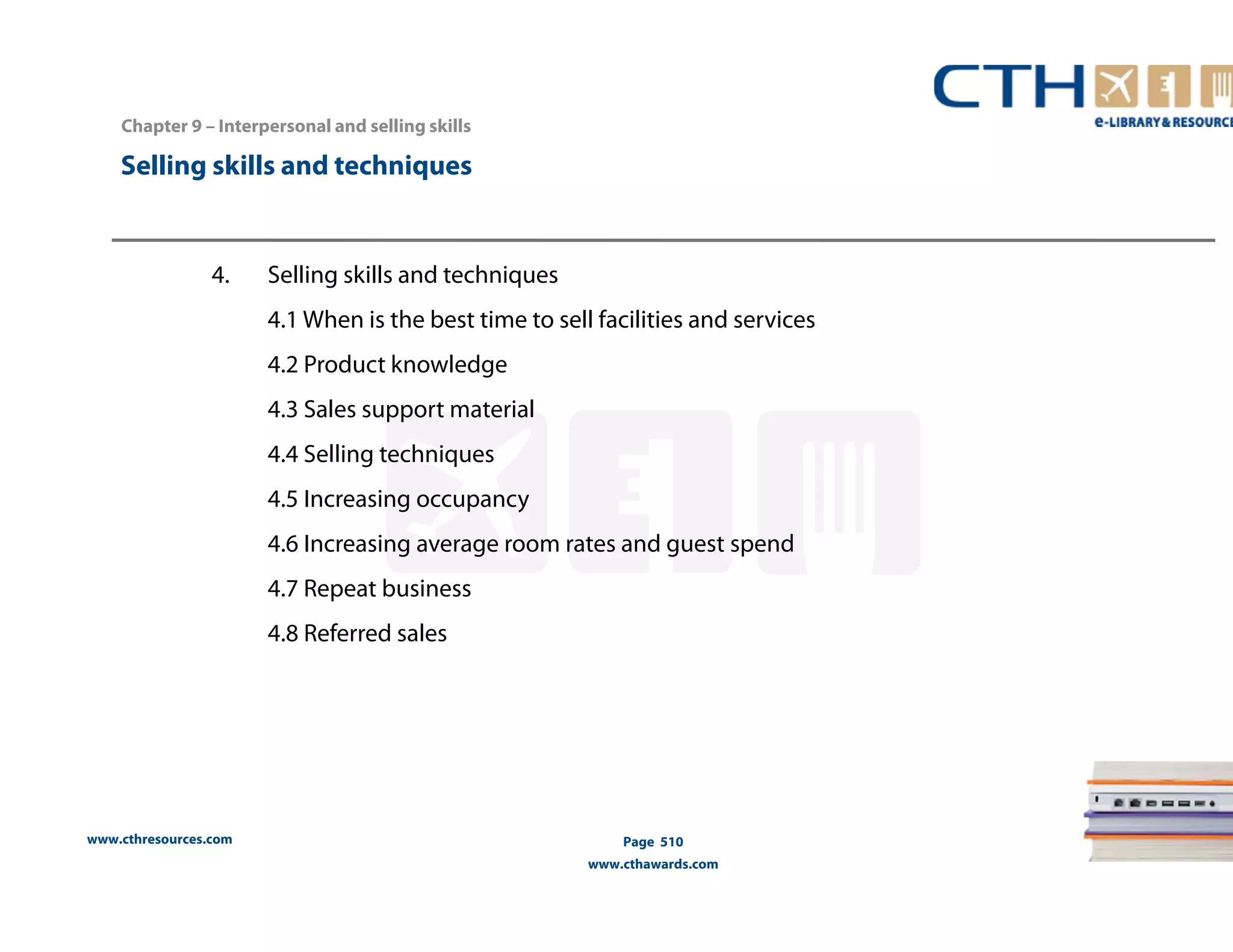Chapter 9 – Interpersonal and selling skills 
www.cthresources.com 
Page 510 
www.cthawards.com 
Selling skills and techniques 
4. Selling skills and techniques 
4.1 When is the best time to sell facilities and services 
4.2 Product knowledge 
4.3 Sales support material 
4.4 Selling techniques 
4.5 Increasing occupancy 
4.6 Increasing average room rates and guest spend 
4.7 Repeat business 
4.8 Referred sales 
 
