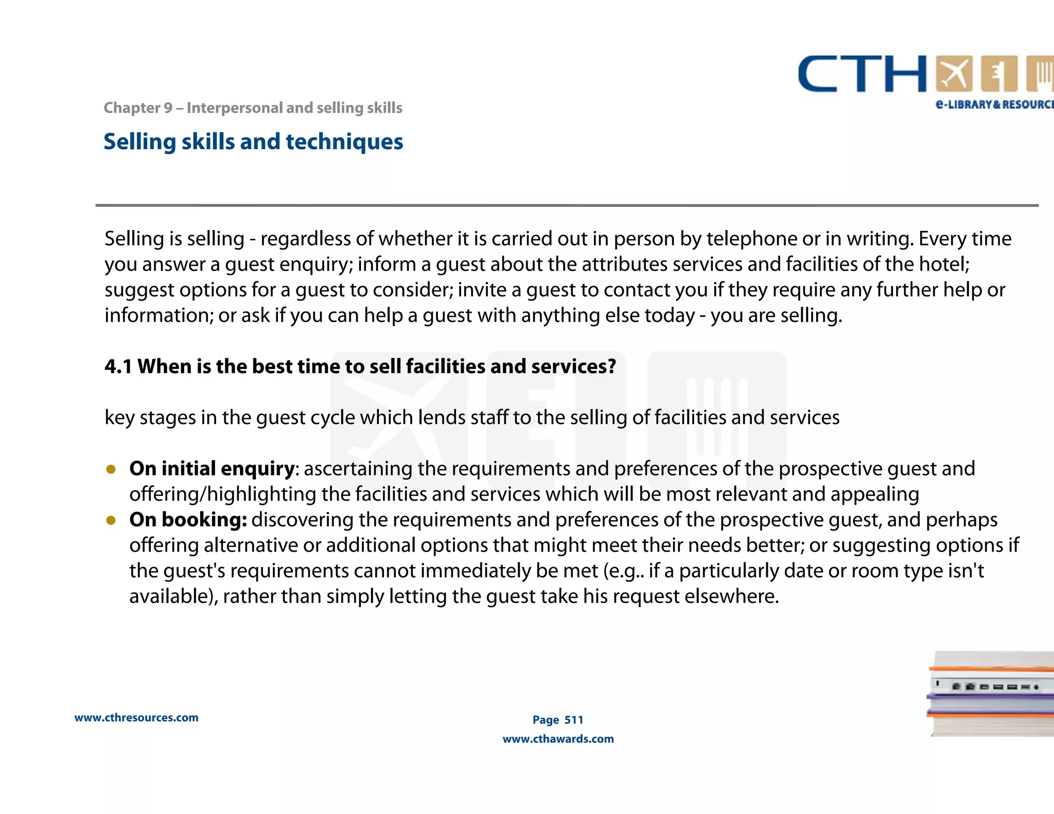 Chapter 9 – Interpersonal and selling skills 
Selling is selling - regardless of whether it is carried out in person by telephone or in writing. Every time 
you answer a guest enquiry; inform a guest about the attributes services and facilities of the hotel; 
suggest options for a guest to consider; invite a guest to contact you if they require any further help or 
information; or ask if you can help a guest with anything else today - you are selling. 
4.1 When is the best time to sell facilities and services? 
key stages in the guest cycle which lends staff to the selling of facilities and services 
● On initial enquiry: ascertaining the requirements and preferences of the prospective guest and 
offering/highlighting the facilities and services which will be most relevant and appealing 
● On booking: discovering the requirements and preferences of the prospective guest, and perhaps 
offering alternative or additional options that might meet their needs better; or suggesting options if 
the guest's requirements cannot immediately be met (e.g.. if a particularly date or room type isn't 
available), rather than simply letting the guest take his request elsewhere. 
www.cthresources.com 
Page 511 
www.cthawards.com 
Selling skills and techniques 
 