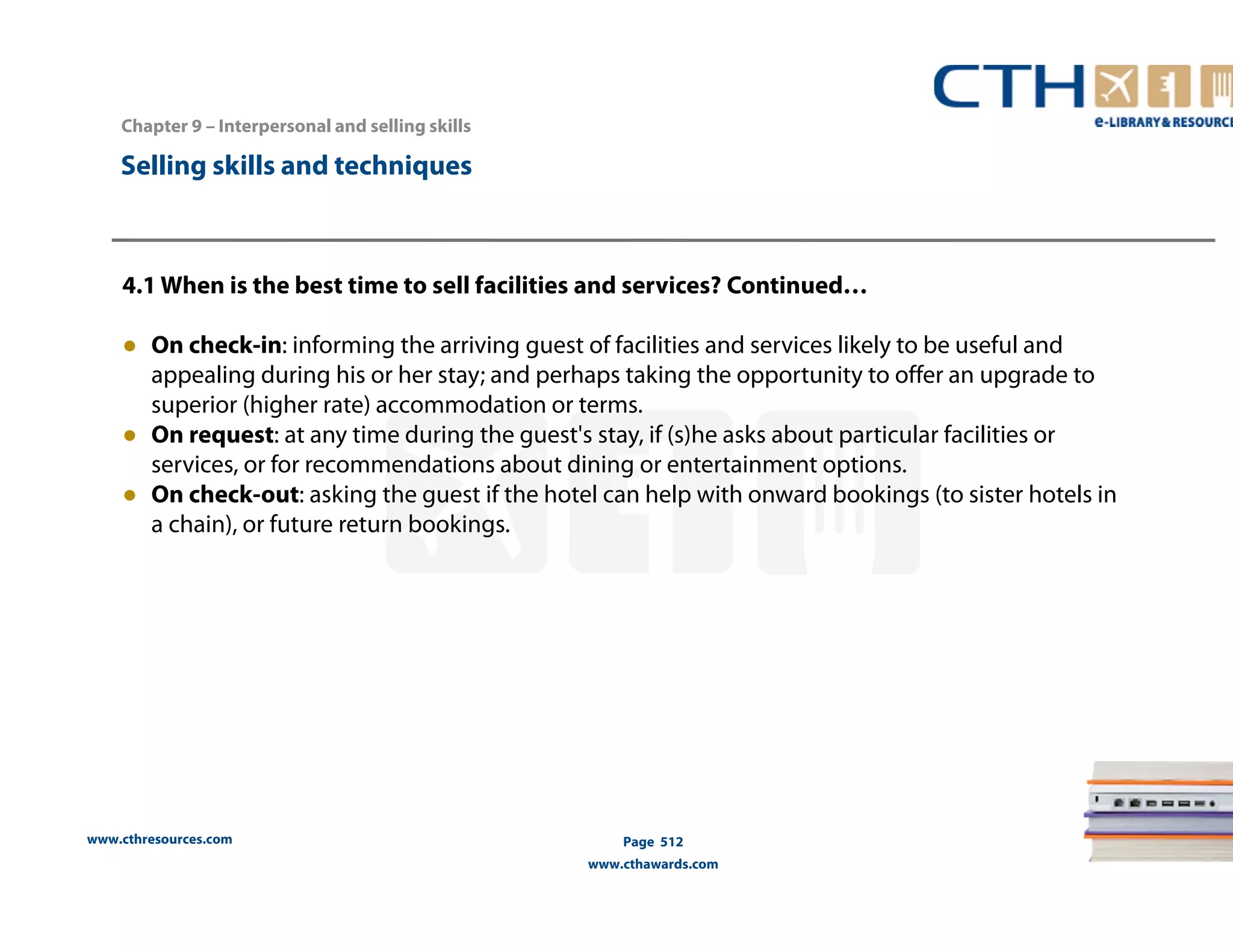 Chapter 9 – Interpersonal and selling skills 
www.cthresources.com 
Page 512 
www.cthawards.com 
Selling skills and techniques 
4.1 When is the best time to sell facilities and services? Continued… 
● On check-in: informing the arriving guest of facilities and services likely to be useful and 
appealing during his or her stay; and perhaps taking the opportunity to offer an upgrade to 
superior (higher rate) accommodation or terms. 
● On request: at any time during the guest's stay, if (s)he asks about particular facilities or 
services, or for recommendations about dining or entertainment options. 
● On check-out: asking the guest if the hotel can help with onward bookings (to sister hotels in 
a chain), or future return bookings. 
 