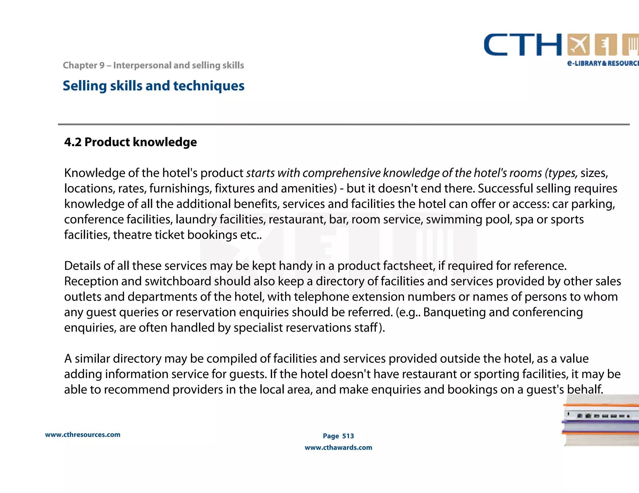 Chapter 9 – Interpersonal and selling skills 
www.cthresources.com 
Page 513 
www.cthawards.com 
Selling skills and techniques 
4.2 Product knowledge 
Knowledge of the hotel's product starts with comprehensive knowledge of the hotel's rooms (types, sizes, 
locations, rates, furnishings, fixtures and amenities) - but it doesn't end there. Successful selling requires 
knowledge of all the additional benefits, services and facilities the hotel can offer or access: car parking, 
conference facilities, laundry facilities, restaurant, bar, room service, swimming pool, spa or sports 
facilities, theatre ticket bookings etc.. 
Details of all these services may be kept handy in a product factsheet, if required for reference. 
Reception and switchboard should also keep a directory of facilities and services provided by other sales 
outlets and departments of the hotel, with telephone extension numbers or names of persons to whom 
any guest queries or reservation enquiries should be referred. (e.g.. Banqueting and conferencing 
enquiries, are often handled by specialist reservations staff ). 
A similar directory may be compiled of facilities and services provided outside the hotel, as a value 
adding information service for guests. If the hotel doesn't have restaurant or sporting facilities, it may be 
able to recommend providers in the local area, and make enquiries and bookings on a guest's behalf. 
 