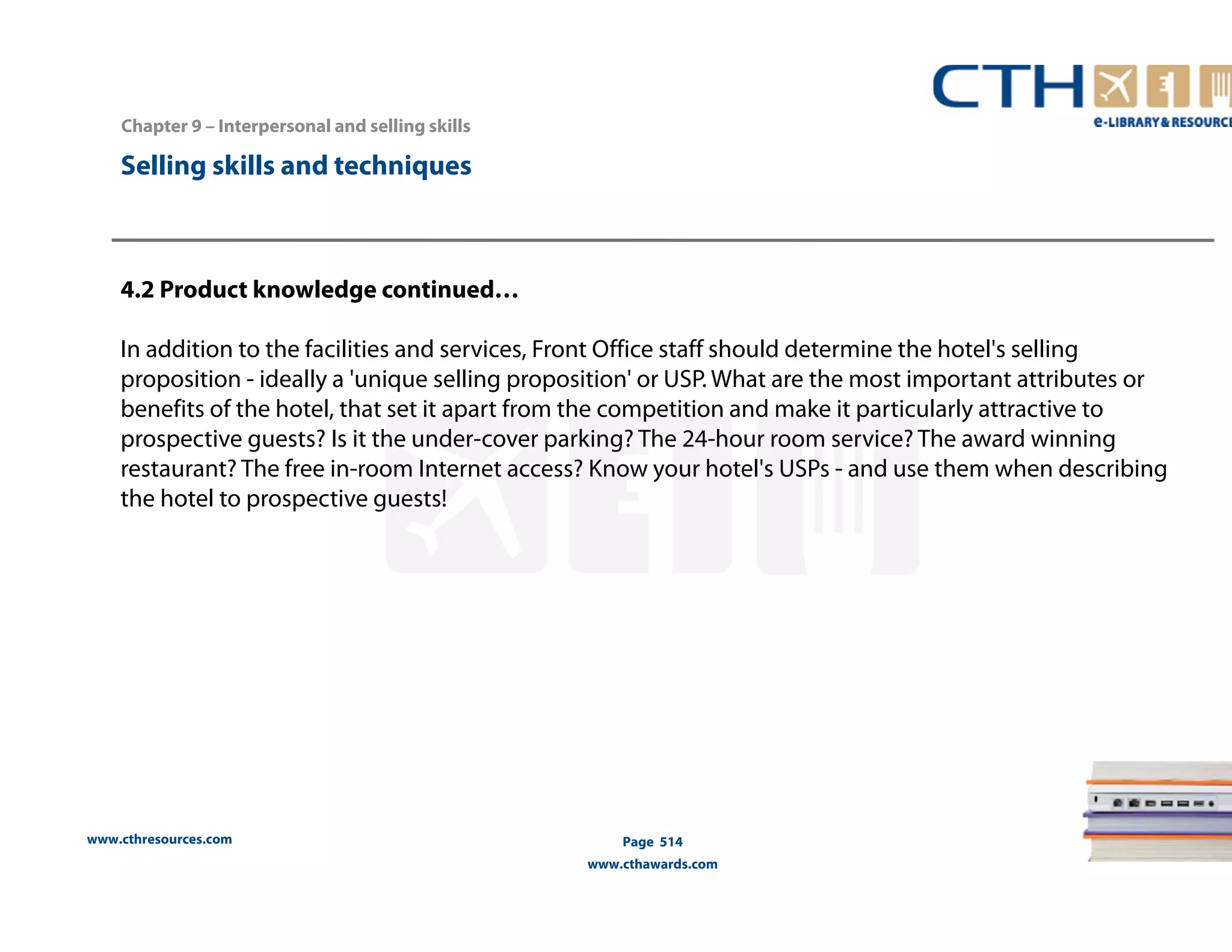 Chapter 9 – Interpersonal and selling skills 
www.cthresources.com 
Page 514 
www.cthawards.com 
Selling skills and techniques 
4.2 Product knowledge continued… 
In addition to the facilities and services, Front Office staff should determine the hotel's selling 
proposition - ideally a 'unique selling proposition' or USP. What are the most important attributes or 
benefits of the hotel, that set it apart from the competition and make it particularly attractive to 
prospective guests? Is it the under-cover parking? The 24-hour room service? The award winning 
restaurant? The free in-room Internet access? Know your hotel's USPs - and use them when describing 
the hotel to prospective guests! 
 