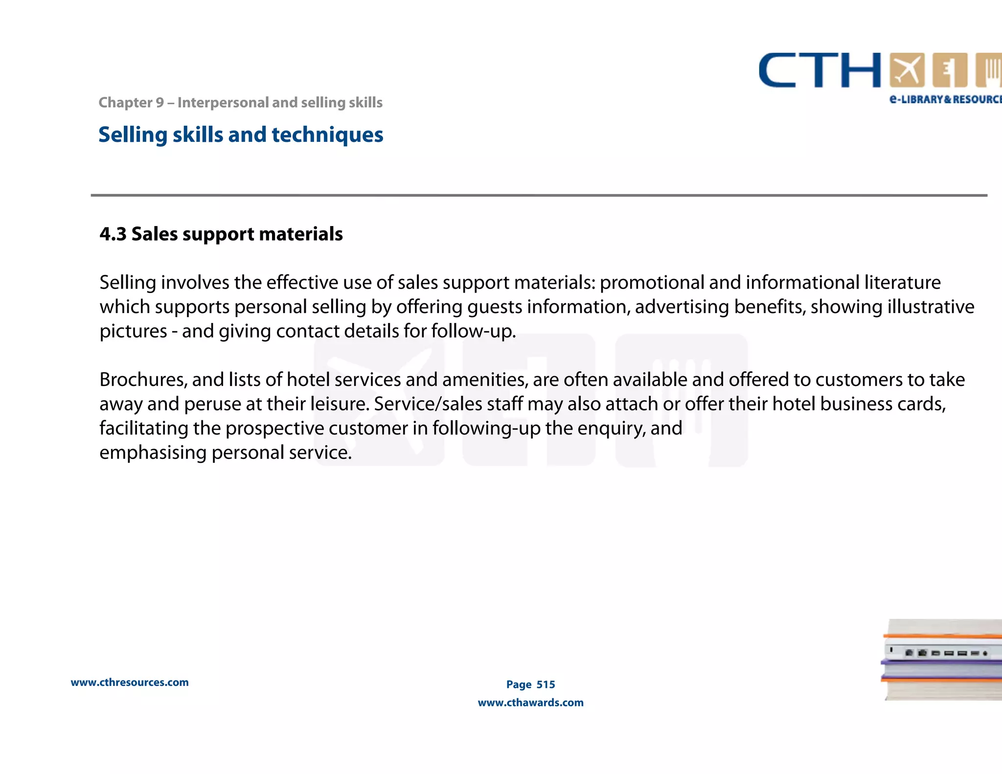 Chapter 9 – Interpersonal and selling skills 
www.cthresources.com 
Page 515 
www.cthawards.com 
Selling skills and techniques 
4.3 Sales support materials 
Selling involves the effective use of sales support materials: promotional and informational literature 
which supports personal selling by offering guests information, advertising benefits, showing illustrative 
pictures - and giving contact details for follow-up. 
Brochures, and lists of hotel services and amenities, are often available and offered to customers to take 
away and peruse at their leisure. Service/sales staff may also attach or offer their hotel business cards, 
facilitating the prospective customer in following-up the enquiry, and 
emphasising personal service. 
 
