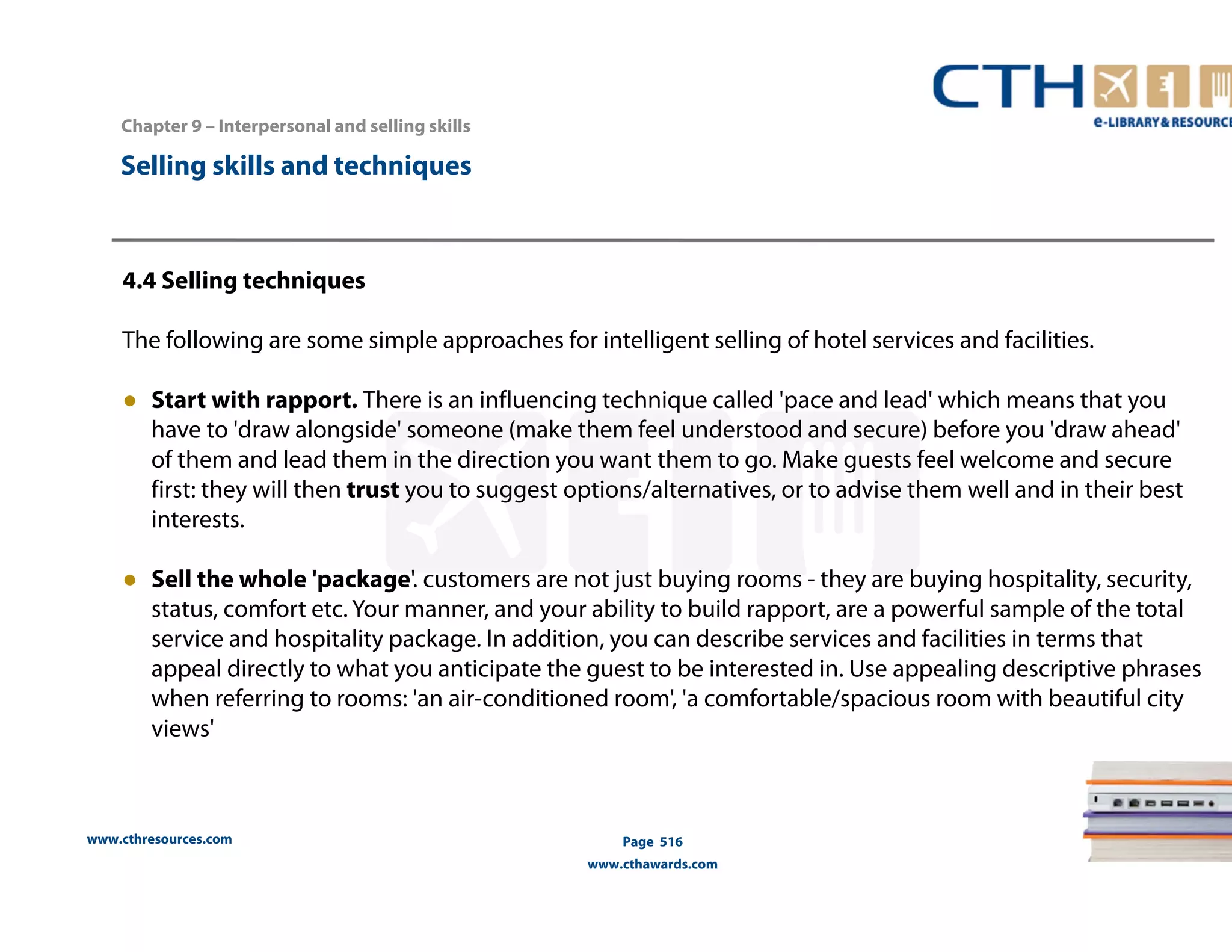 Chapter 9 – Interpersonal and selling skills 
www.cthresources.com 
Page 516 
www.cthawards.com 
Selling skills and techniques 
4.4 Selling techniques 
The following are some simple approaches for intelligent selling of hotel services and facilities. 
● Start with rapport. There is an influencing technique called 'pace and lead' which means that you 
have to 'draw alongside' someone (make them feel understood and secure) before you 'draw ahead' 
of them and lead them in the direction you want them to go. Make guests feel welcome and secure 
first: they will then trust you to suggest options/alternatives, or to advise them well and in their best 
interests. 
● Sell the whole 'package'. customers are not just buying rooms - they are buying hospitality, security, 
status, comfort etc. Your manner, and your ability to build rapport, are a powerful sample of the total 
service and hospitality package. In addition, you can describe services and facilities in terms that 
appeal directly to what you anticipate the guest to be interested in. Use appealing descriptive phrases 
when referring to rooms: 'an air-conditioned room', 'a comfortable/spacious room with beautiful city 
views' 
 