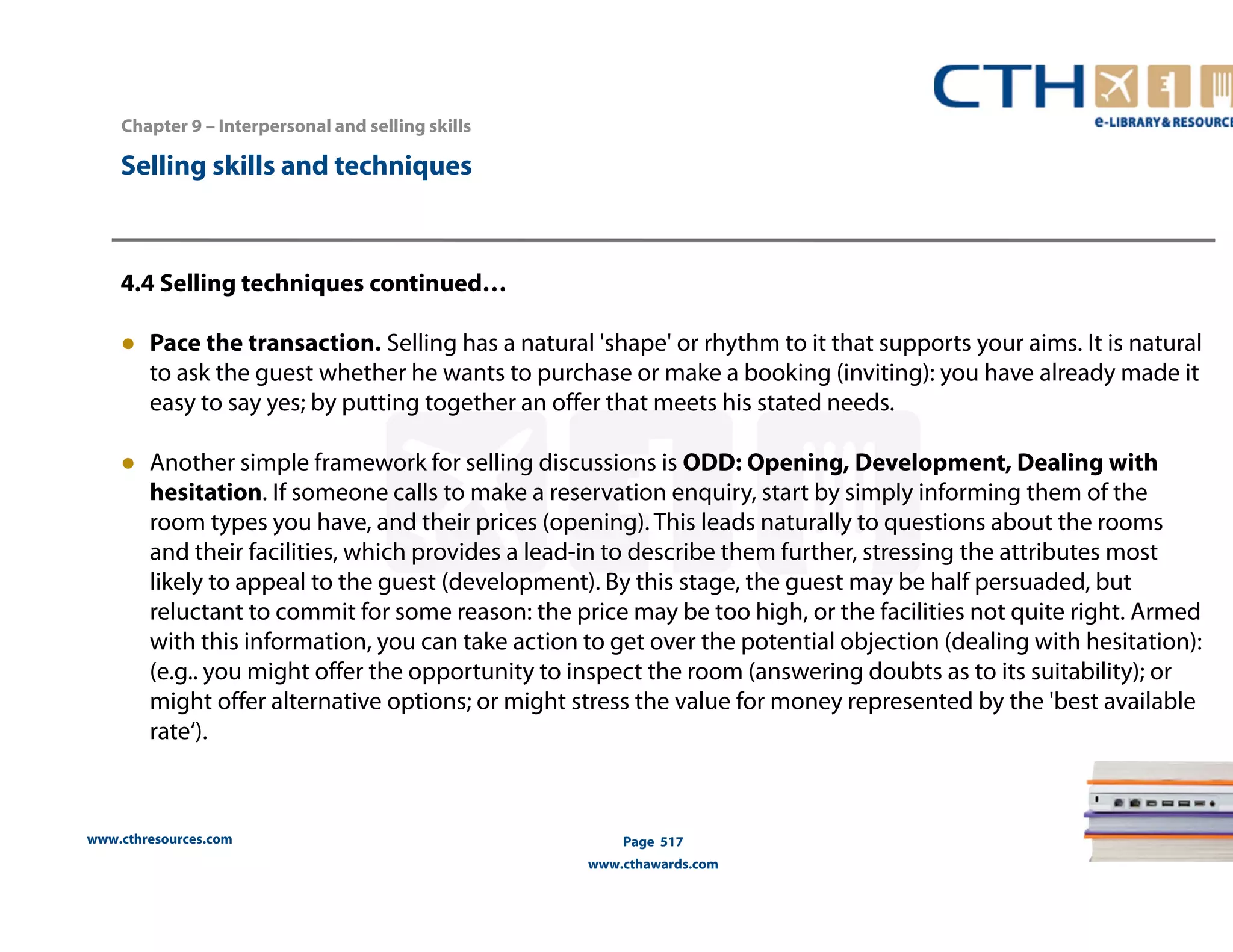 Chapter 9 – Interpersonal and selling skills 
www.cthresources.com 
Page 517 
www.cthawards.com 
Selling skills and techniques 
4.4 Selling techniques continued… 
● Pace the transaction. Selling has a natural 'shape' or rhythm to it that supports your aims. It is natural 
to ask the guest whether he wants to purchase or make a booking (inviting): you have already made it 
easy to say yes; by putting together an offer that meets his stated needs. 
● Another simple framework for selling discussions is ODD: Opening, Development, Dealing with 
hesitation. If someone calls to make a reservation enquiry, start by simply informing them of the 
room types you have, and their prices (opening). This leads naturally to questions about the rooms 
and their facilities, which provides a lead-in to describe them further, stressing the attributes most 
likely to appeal to the guest (development). By this stage, the guest may be half persuaded, but 
reluctant to commit for some reason: the price may be too high, or the facilities not quite right. Armed 
with this information, you can take action to get over the potential objection (dealing with hesitation): 
(e.g.. you might offer the opportunity to inspect the room (answering doubts as to its suitability); or 
might offer alternative options; or might stress the value for money represented by the 'best available 
rate‘). 
 