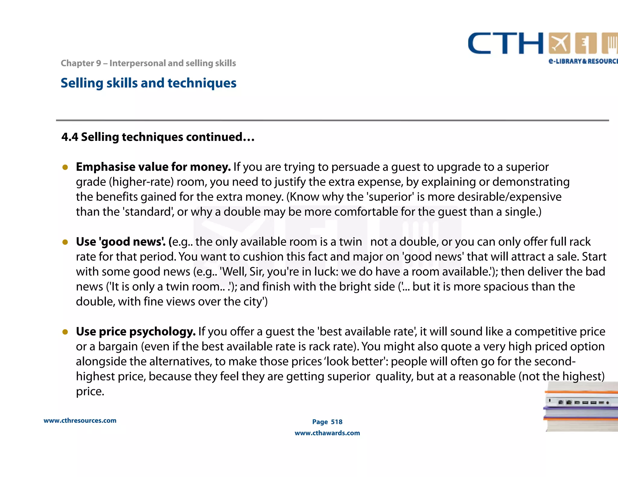 Chapter 9 – Interpersonal and selling skills 
www.cthresources.com 
Page 518 
www.cthawards.com 
Selling skills and techniques 
4.4 Selling techniques continued… 
● Emphasise value for money. If you are trying to persuade a guest to upgrade to a superior 
grade (higher-rate) room, you need to justify the extra expense, by explaining or demonstrating 
the benefits gained for the extra money. (Know why the 'superior' is more desirable/expensive 
than the 'standard', or why a double may be more comfortable for the guest than a single.) 
● Use 'good news'. (e.g.. the only available room is a twin not a double, or you can only offer full rack 
rate for that period. You want to cushion this fact and major on 'good news' that will attract a sale. Start 
with some good news (e.g.. 'Well, Sir, you're in luck: we do have a room available.'); then deliver the bad 
news ('It is only a twin room.. .'); and finish with the bright side ('... but it is more spacious than the 
double, with fine views over the city') 
● Use price psychology. If you offer a guest the 'best available rate', it will sound like a competitive price 
or a bargain (even if the best available rate is rack rate). You might also quote a very high priced option 
alongside the alternatives, to make those prices ‘look better': people will often go for the second-highest 
price, because they feel they are getting superior quality, but at a reasonable (not the highest) 
price. 
 