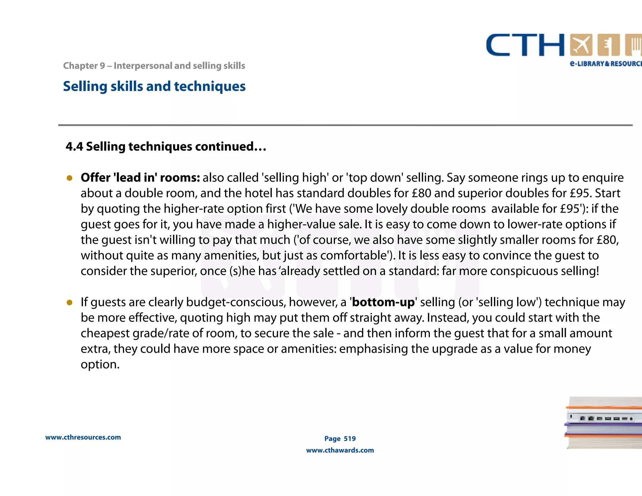 Chapter 9 – Interpersonal and selling skills 
www.cthresources.com 
Page 519 
www.cthawards.com 
Selling skills and techniques 
4.4 Selling techniques continued… 
● Offer 'lead in' rooms: also called 'selling high' or 'top down' selling. Say someone rings up to enquire 
about a double room, and the hotel has standard doubles for £80 and superior doubles for £95. Start 
by quoting the higher-rate option first ('We have some lovely double rooms available for £95'): if the 
guest goes for it, you have made a higher-value sale. It is easy to come down to lower-rate options if 
the guest isn't willing to pay that much ('of course, we also have some slightly smaller rooms for £80, 
without quite as many amenities, but just as comfortable'). It is less easy to convince the guest to 
consider the superior, once (s)he has ‘already settled on a standard: far more conspicuous selling! 
● If guests are clearly budget-conscious, however, a 'bottom-up' selling (or 'selling low') technique may 
be more effective, quoting high may put them off straight away. Instead, you could start with the 
cheapest grade/rate of room, to secure the sale - and then inform the guest that for a small amount 
extra, they could have more space or amenities: emphasising the upgrade as a value for money 
option. 
 