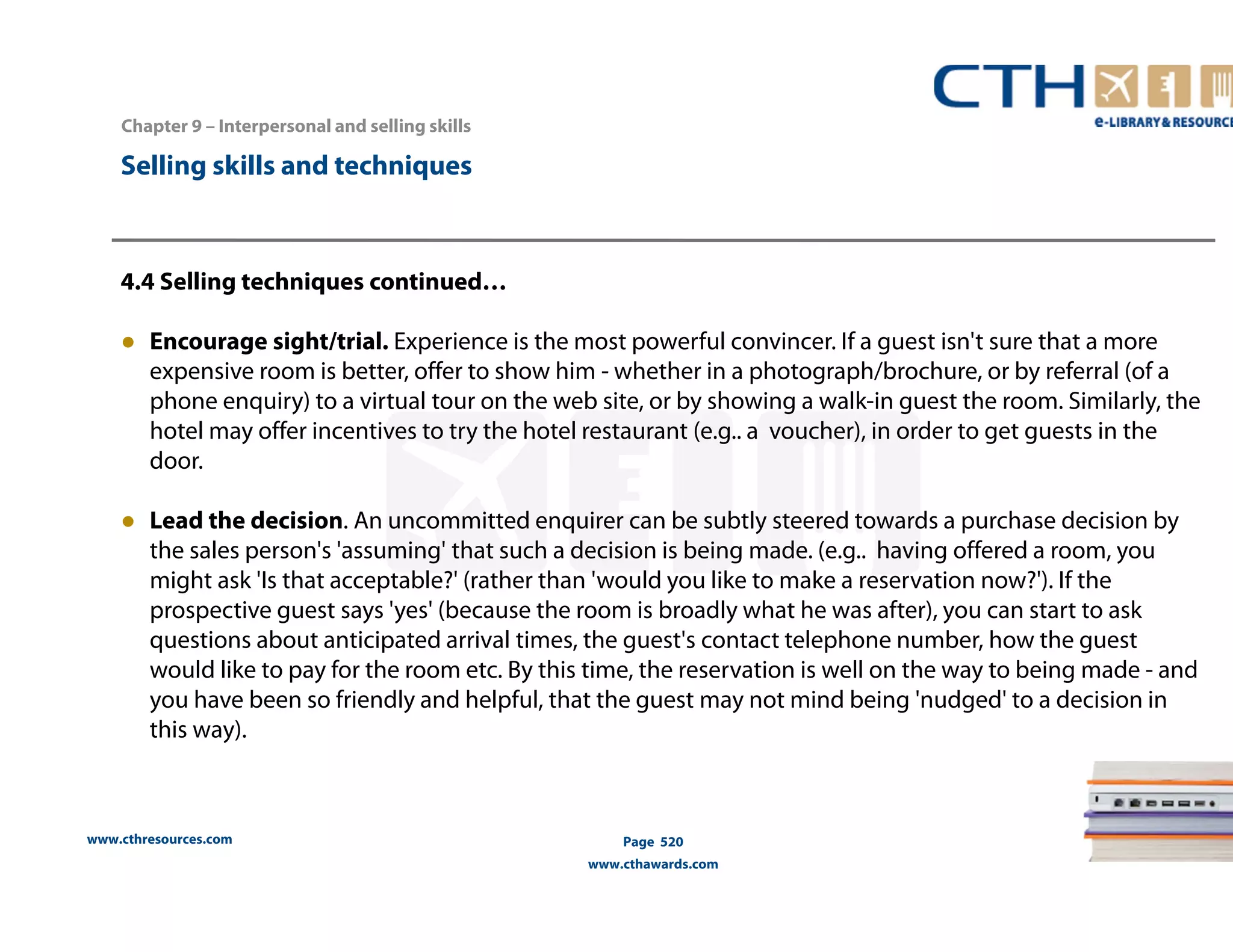 Chapter 9 – Interpersonal and selling skills 
www.cthresources.com 
Page 520 
www.cthawards.com 
Selling skills and techniques 
4.4 Selling techniques continued… 
● Encourage sight/trial. Experience is the most powerful convincer. If a guest isn't sure that a more 
expensive room is better, offer to show him - whether in a photograph/brochure, or by referral (of a 
phone enquiry) to a virtual tour on the web site, or by showing a walk-in guest the room. Similarly, the 
hotel may offer incentives to try the hotel restaurant (e.g.. a voucher), in order to get guests in the 
door. 
● Lead the decision. An uncommitted enquirer can be subtly steered towards a purchase decision by 
the sales person's 'assuming' that such a decision is being made. (e.g.. having offered a room, you 
might ask 'Is that acceptable?' (rather than 'would you like to make a reservation now?'). If the 
prospective guest says 'yes' (because the room is broadly what he was after), you can start to ask 
questions about anticipated arrival times, the guest's contact telephone number, how the guest 
would like to pay for the room etc. By this time, the reservation is well on the way to being made - and 
you have been so friendly and helpful, that the guest may not mind being 'nudged' to a decision in 
this way). 
 