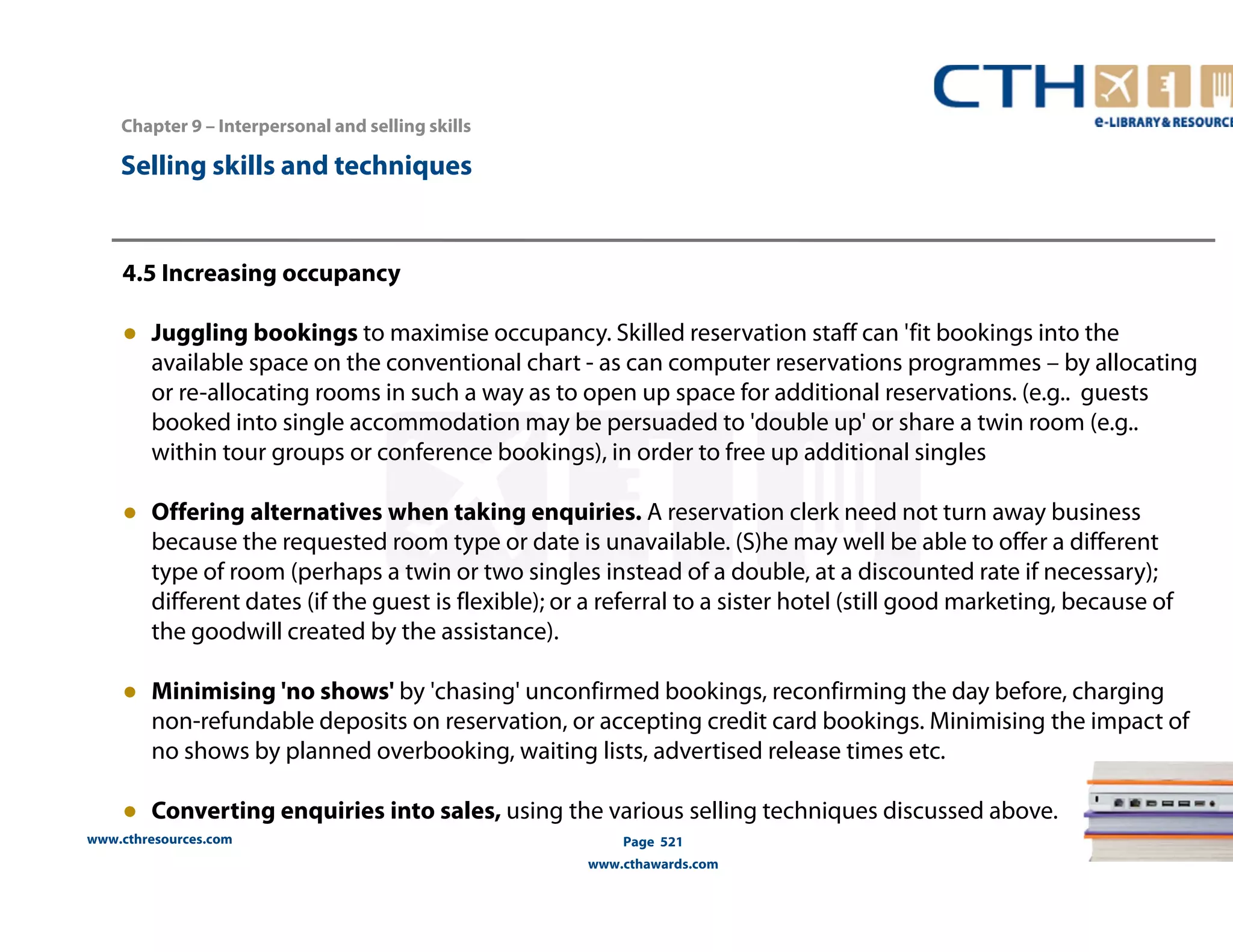 Chapter 9 – Interpersonal and selling skills 
www.cthresources.com 
Page 521 
www.cthawards.com 
Selling skills and techniques 
4.5 Increasing occupancy 
● Juggling bookings to maximise occupancy. Skilled reservation staff can 'fit bookings into the 
available space on the conventional chart - as can computer reservations programmes – by allocating 
or re-allocating rooms in such a way as to open up space for additional reservations. (e.g.. guests 
booked into single accommodation may be persuaded to 'double up' or share a twin room (e.g.. 
within tour groups or conference bookings), in order to free up additional singles 
● Offering alternatives when taking enquiries. A reservation clerk need not turn away business 
because the requested room type or date is unavailable. (S)he may well be able to offer a different 
type of room (perhaps a twin or two singles instead of a double, at a discounted rate if necessary); 
different dates (if the guest is flexible); or a referral to a sister hotel (still good marketing, because of 
the goodwill created by the assistance). 
● Minimising 'no shows' by 'chasing' unconfirmed bookings, reconfirming the day before, charging 
non-refundable deposits on reservation, or accepting credit card bookings. Minimising the impact of 
no shows by planned overbooking, waiting lists, advertised release times etc. 
● Converting enquiries into sales, using the various selling techniques discussed above. 
 