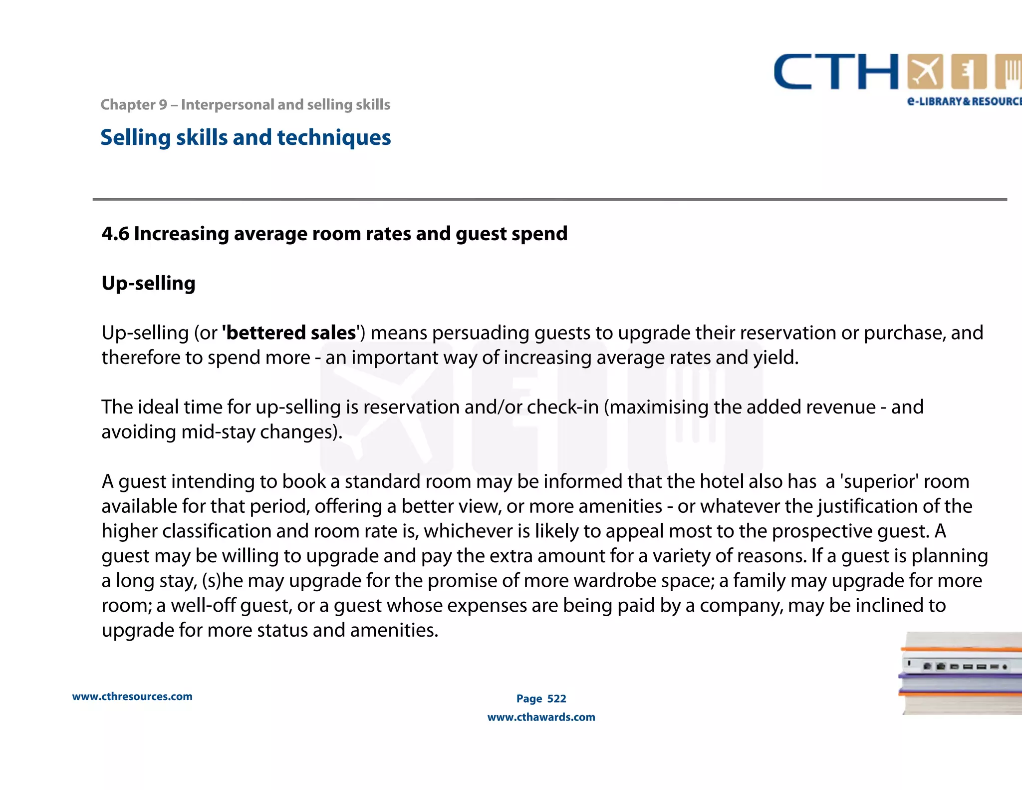 Chapter 9 – Interpersonal and selling skills 
www.cthresources.com 
Page 522 
www.cthawards.com 
Selling skills and techniques 
4.6 Increasing average room rates and guest spend 
Up-selling 
Up-selling (or 'bettered sales') means persuading guests to upgrade their reservation or purchase, and 
therefore to spend more - an important way of increasing average rates and yield. 
The ideal time for up-selling is reservation and/or check-in (maximising the added revenue - and 
avoiding mid-stay changes). 
A guest intending to book a standard room may be informed that the hotel also has a 'superior' room 
available for that period, offering a better view, or more amenities - or whatever the justification of the 
higher classification and room rate is, whichever is likely to appeal most to the prospective guest. A 
guest may be willing to upgrade and pay the extra amount for a variety of reasons. If a guest is planning 
a long stay, (s)he may upgrade for the promise of more wardrobe space; a family may upgrade for more 
room; a well-off guest, or a guest whose expenses are being paid by a company, may be inclined to 
upgrade for more status and amenities. 
 