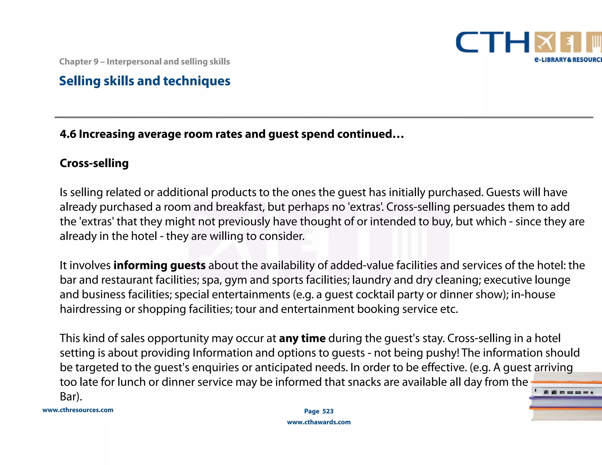 Chapter 9 – Interpersonal and selling skills 
www.cthresources.com 
Page 523 
www.cthawards.com 
Selling skills and techniques 
4.6 Increasing average room rates and guest spend continued… 
Cross-selling 
Is selling related or additional products to the ones the guest has initially purchased. Guests will have 
already purchased a room and breakfast, but perhaps no 'extras'. Cross-selling persuades them to add 
the 'extras' that they might not previously have thought of or intended to buy, but which - since they are 
already in the hotel - they are willing to consider. 
It involves informing guests about the availability of added-value facilities and services of the hotel: the 
bar and restaurant facilities; spa, gym and sports facilities; laundry and dry cleaning; executive lounge 
and business facilities; special entertainments (e.g. a guest cocktail party or dinner show); in-house 
hairdressing or shopping facilities; tour and entertainment booking service etc. 
This kind of sales opportunity may occur at any time during the guest's stay. Cross-selling in a hotel 
setting is about providing Information and options to guests - not being pushy! The information should 
be targeted to the guest's enquiries or anticipated needs. In order to be effective. (e.g. A guest arriving 
too late for lunch or dinner service may be informed that snacks are available all day from the 
Bar). 
 
