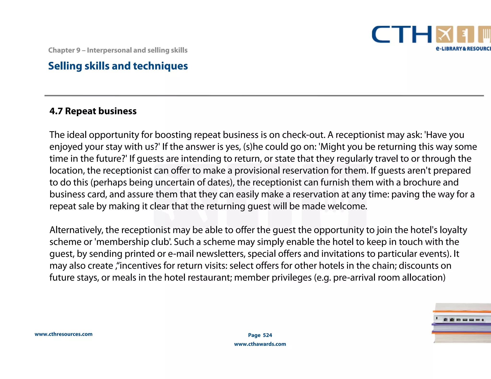 Chapter 9 – Interpersonal and selling skills 
www.cthresources.com 
Page 524 
www.cthawards.com 
Selling skills and techniques 
4.7 Repeat business 
The ideal opportunity for boosting repeat business is on check-out. A receptionist may ask: 'Have you 
enjoyed your stay with us?' If the answer is yes, (s)he could go on: 'Might you be returning this way some 
time in the future?' If guests are intending to return, or state that they regularly travel to or through the 
location, the receptionist can offer to make a provisional reservation for them. If guests aren't prepared 
to do this (perhaps being uncertain of dates), the receptionist can furnish them with a brochure and 
business card, and assure them that they can easily make a reservation at any time: paving the way for a 
repeat sale by making it clear that the returning guest will be made welcome. 
Alternatively, the receptionist may be able to offer the guest the opportunity to join the hotel's loyalty 
scheme or 'membership club'. Such a scheme may simply enable the hotel to keep in touch with the 
guest, by sending printed or e-mail newsletters, special offers and invitations to particular events). It 
may also create ,“incentives for return visits: select offers for other hotels in the chain; discounts on 
future stays, or meals in the hotel restaurant; member privileges (e.g. pre-arrival room allocation) 
 