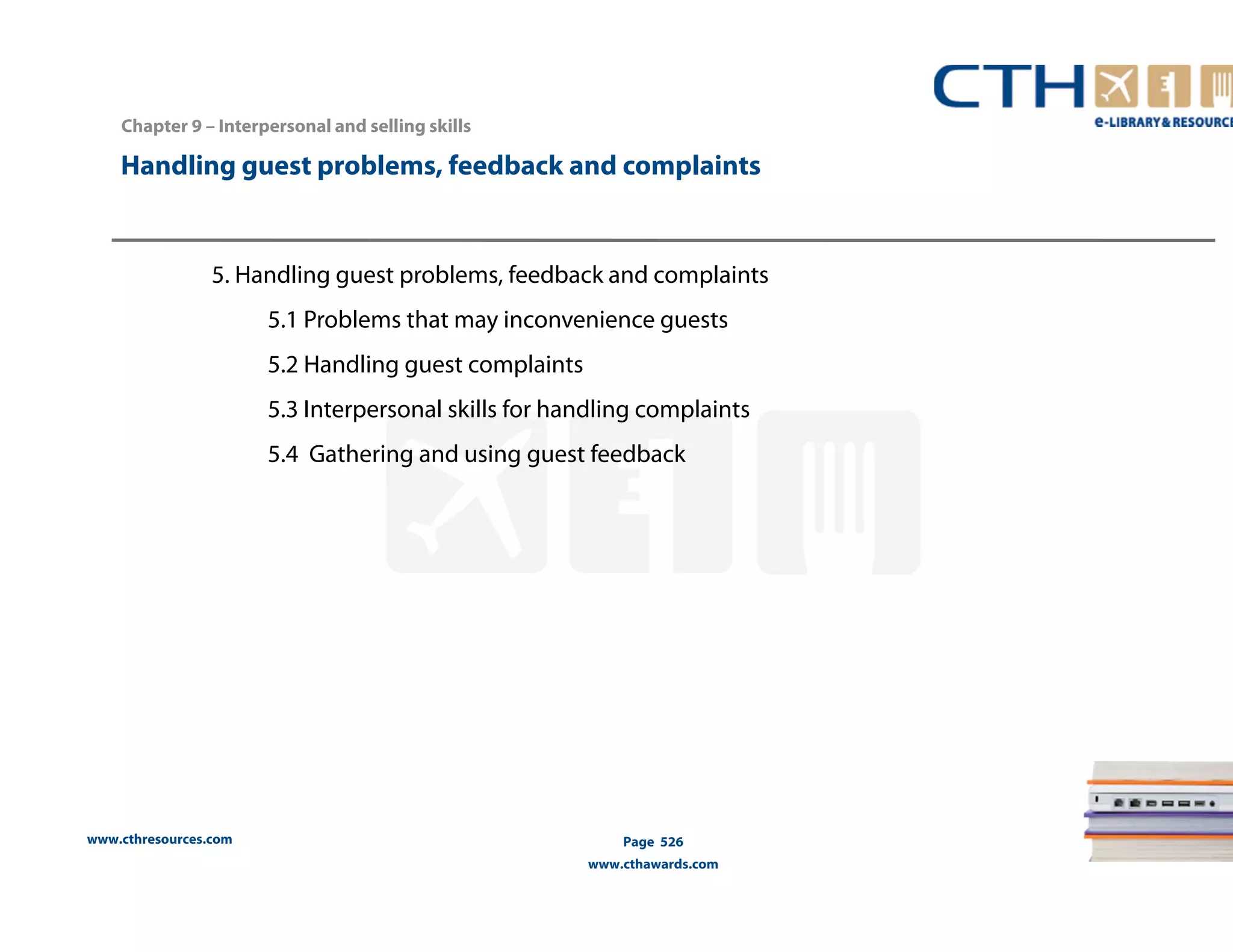 Handling guest problems, feedback and complaints 
5. Handling guest problems, feedback and complaints 
www.cthresources.com 
5.1 Problems that may inconvenience guests 
5.2 Handling guest complaints 
5.3 Interpersonal skills for handling complaints 
5.4 Gathering and using guest feedback 
Page 526 
www.cthawards.com 
Chapter 9 – Interpersonal and selling skills 
 