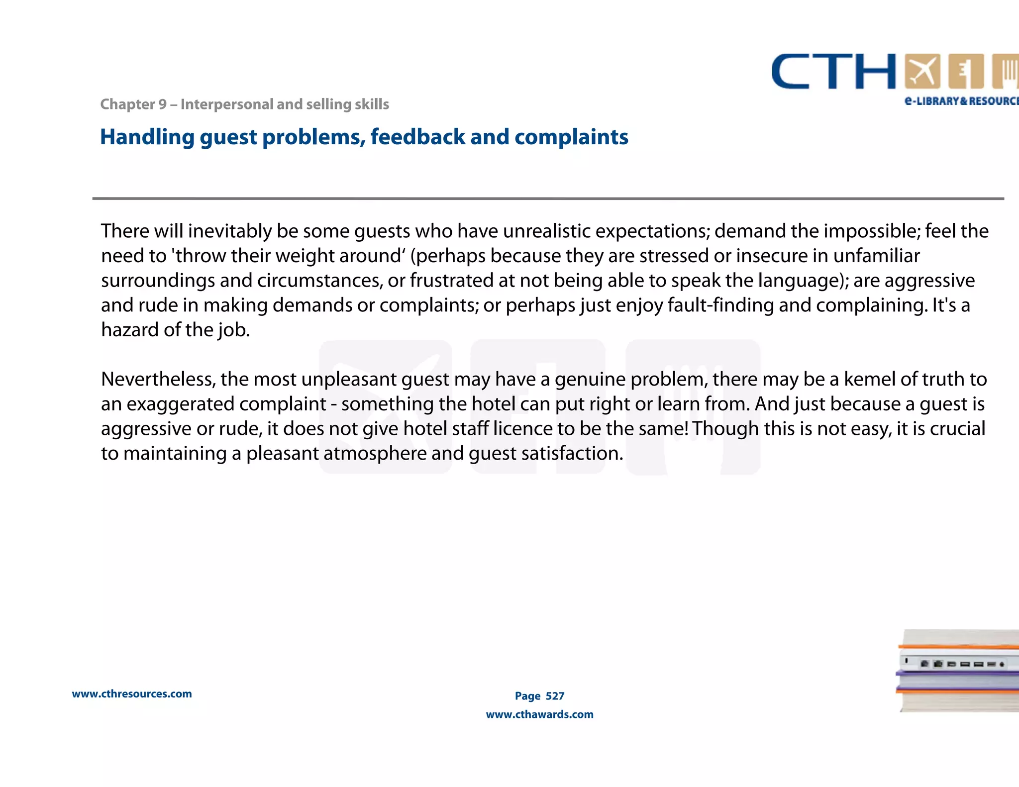 Handling guest problems, feedback and complaints 
There will inevitably be some guests who have unrealistic expectations; demand the impossible; feel the 
need to 'throw their weight around‘ (perhaps because they are stressed or insecure in unfamiliar 
surroundings and circumstances, or frustrated at not being able to speak the language); are aggressive 
and rude in making demands or complaints; or perhaps just enjoy fault-finding and complaining. It's a 
hazard of the job. 
Nevertheless, the most unpleasant guest may have a genuine problem, there may be a kemel of truth to 
an exaggerated complaint - something the hotel can put right or learn from. And just because a guest is 
aggressive or rude, it does not give hotel staff licence to be the same! Though this is not easy, it is crucial 
to maintaining a pleasant atmosphere and guest satisfaction. 
www.cthresources.com 
Page 527 
www.cthawards.com 
Chapter 9 – Interpersonal and selling skills 
 