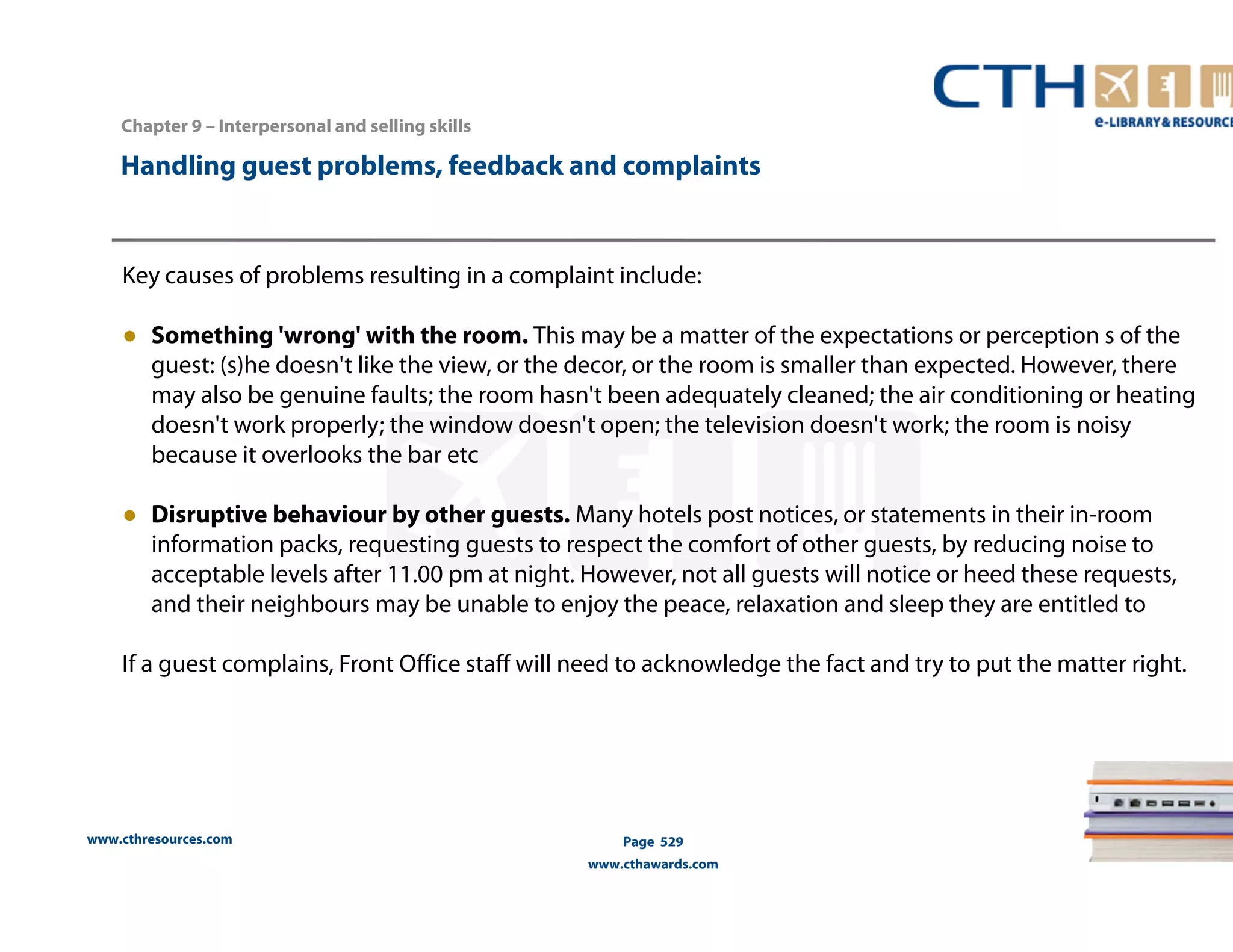 Handling guest problems, feedback and complaints 
Key causes of problems resulting in a complaint include: 
● Something 'wrong' with the room. This may be a matter of the expectations or perception s of the 
guest: (s)he doesn't like the view, or the decor, or the room is smaller than expected. However, there 
may also be genuine faults; the room hasn't been adequately cleaned; the air conditioning or heating 
doesn't work properly; the window doesn't open; the television doesn't work; the room is noisy 
because it overlooks the bar etc 
● Disruptive behaviour by other guests. Many hotels post notices, or statements in their in-room 
information packs, requesting guests to respect the comfort of other guests, by reducing noise to 
acceptable levels after 11.00 pm at night. However, not all guests will notice or heed these requests, 
and their neighbours may be unable to enjoy the peace, relaxation and sleep they are entitled to 
If a guest complains, Front Office staff will need to acknowledge the fact and try to put the matter right. 
www.cthresources.com 
Page 529 
www.cthawards.com 
Chapter 9 – Interpersonal and selling skills 
 